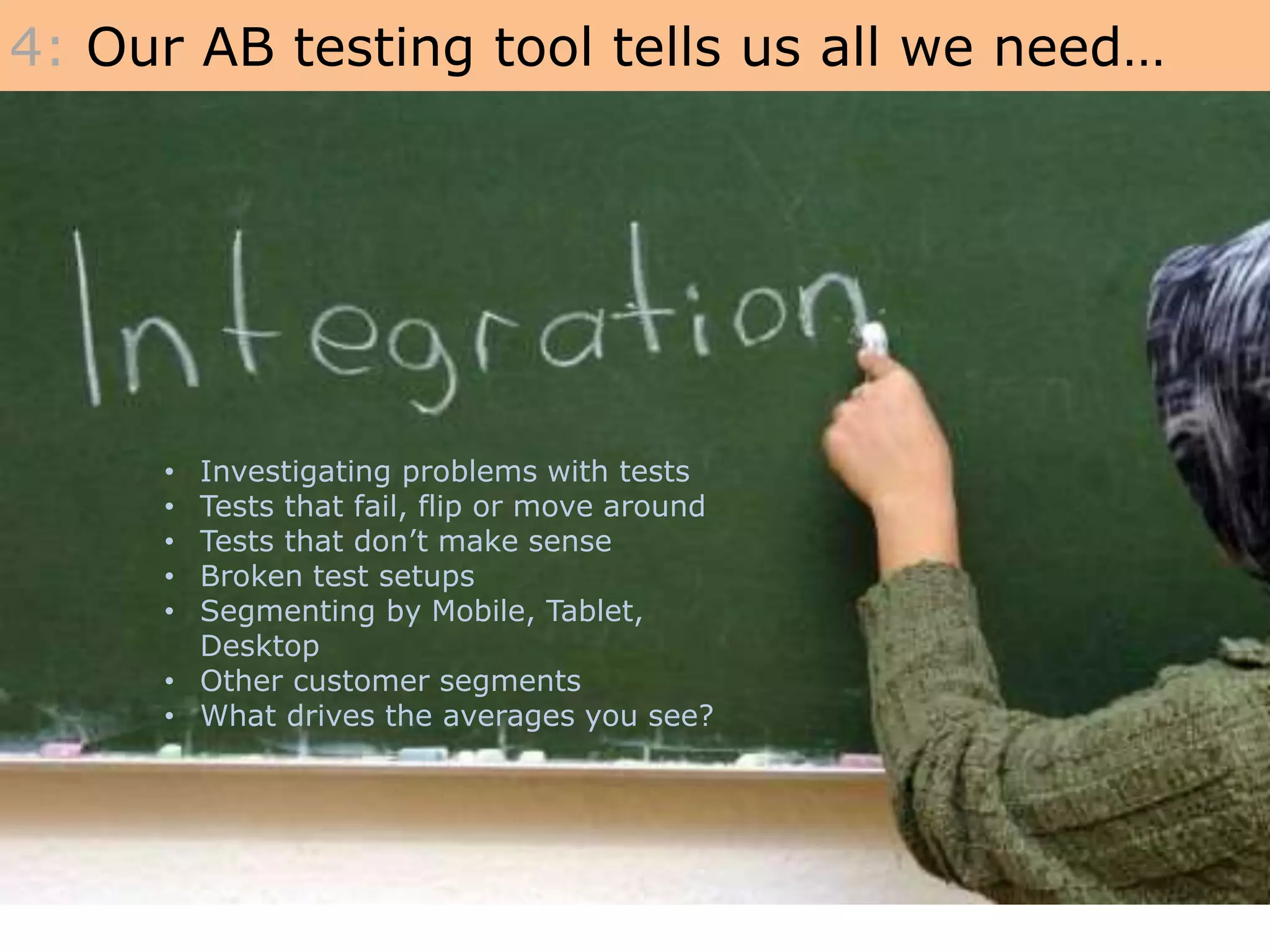 • Investigating problems with tests
• Tests that fail, flip or move around
• Tests that don’t make sense
• Broken test setups
• Segmenting by Mobile, Tablet,
Desktop
• Other customer segments
• What drives the averages you see?
4: Our AB testing tool tells us all we need…
 