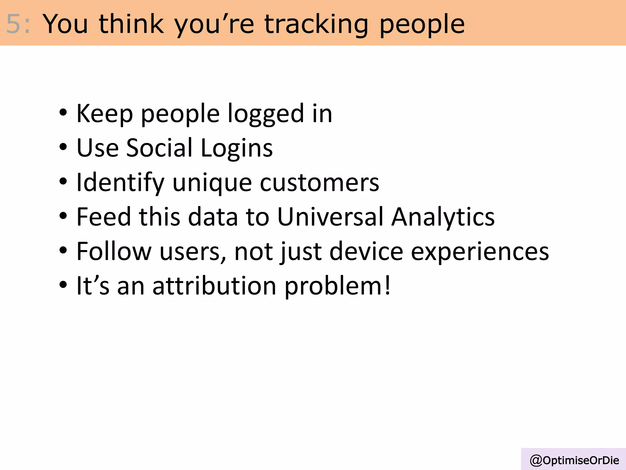 5: You think you’re tracking people
• Keep people logged in
• Use Social Logins
• Identify unique customers
• Feed this data to Universal Analytics
• Follow users, not just device experiences
• It’s an attribution problem!
@OptimiseOrDie
 