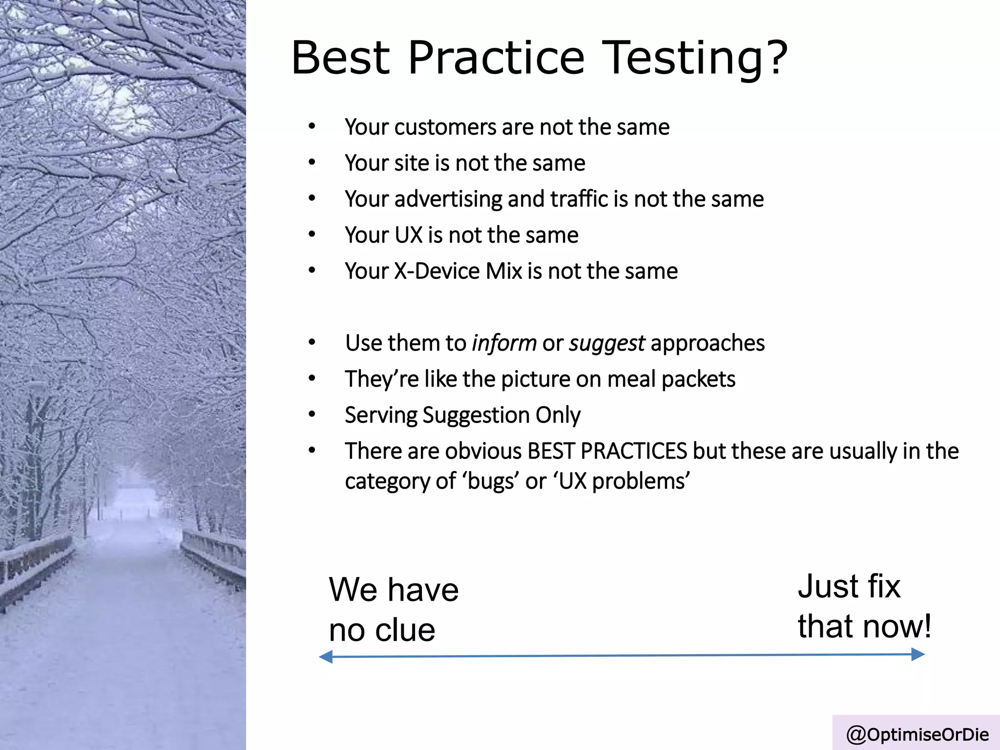 Best Practice Testing?
• Your customers are not the same
• Your site is not the same
• Your advertising and traffic is not the same
• Your UX is not the same
• Your X-Device Mix is not the same
• Use them to inform or suggest approaches
• They’re like the picture on meal packets
• Serving Suggestion Only
• There are obvious BEST PRACTICES but these are usually in the
category of ‘bugs’ or ‘UX problems’
Just fix
that now!
We have
no clue
@OptimiseOrDie
 
