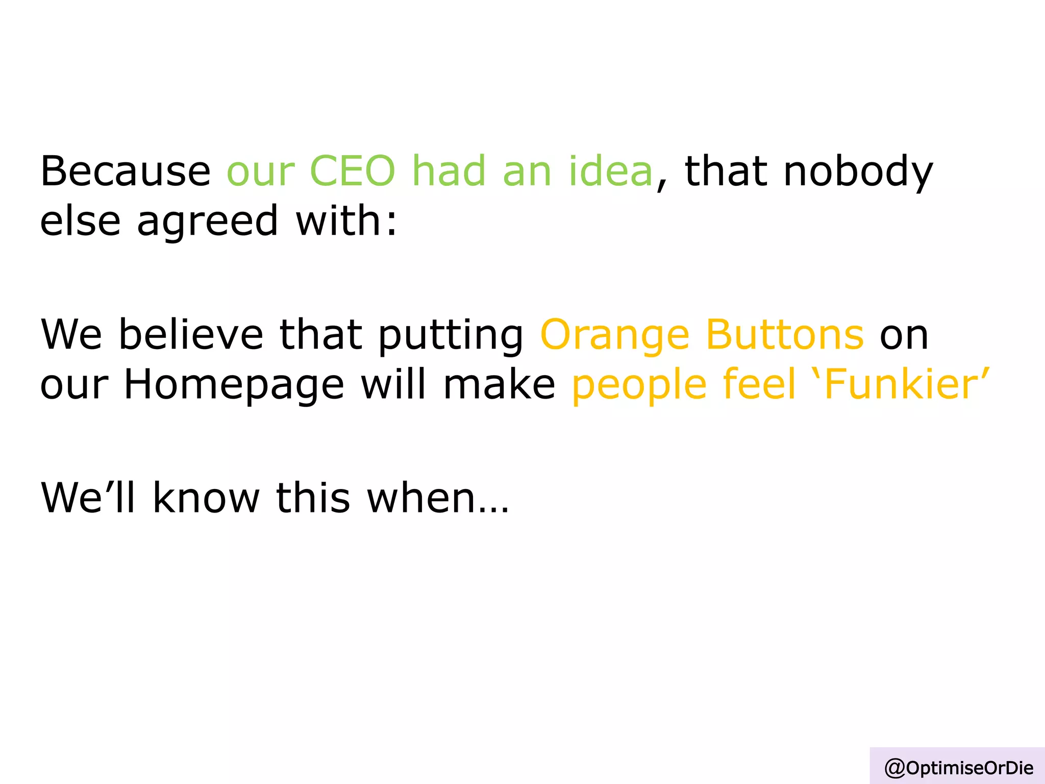 Because our CEO had an idea, that nobody
else agreed with:
We believe that putting Orange Buttons on
our Homepage will make people feel ‘Funkier’
We’ll know this when…
@OptimiseOrDie
 