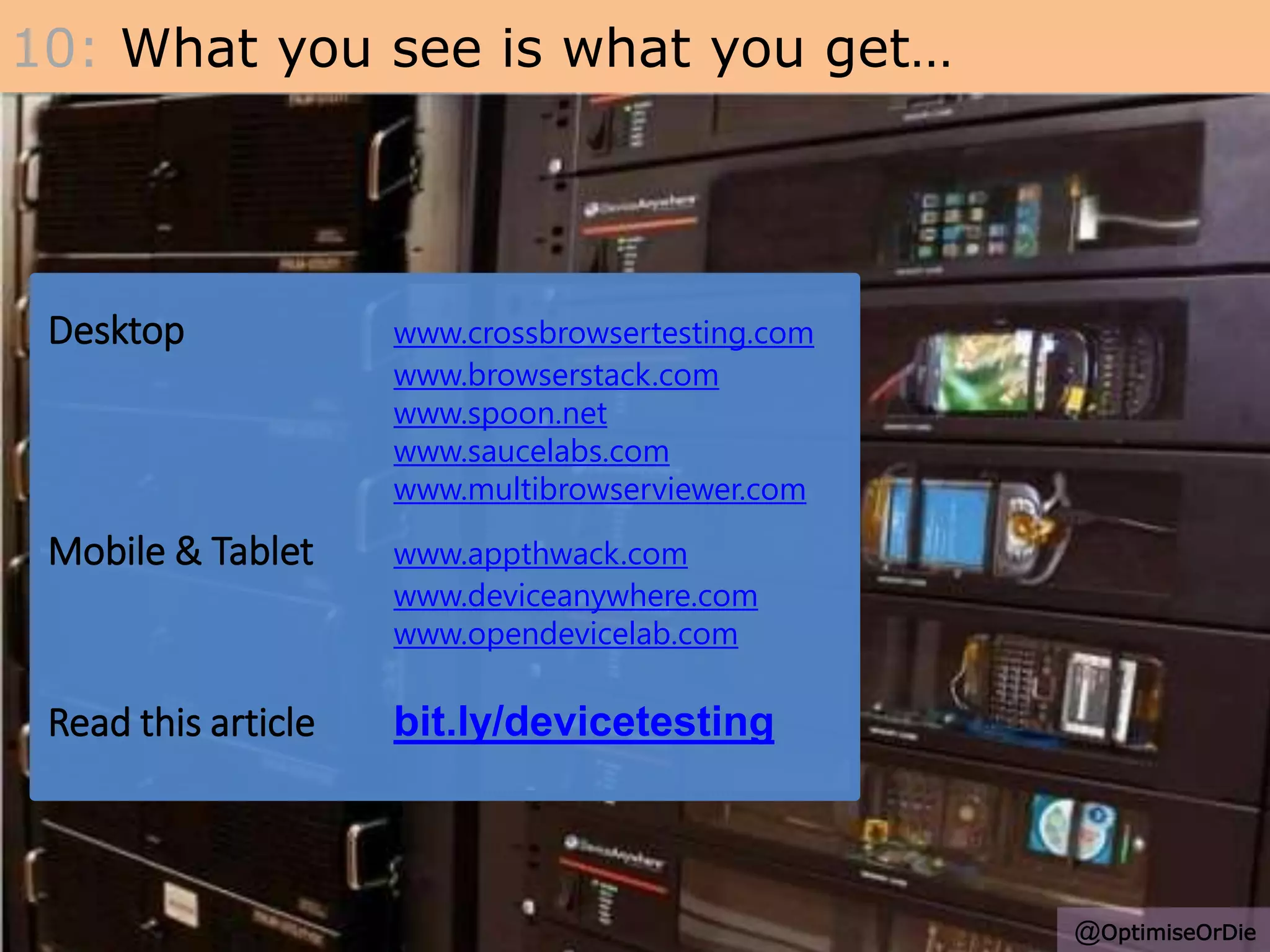 Desktop www.crossbrowsertesting.com
www.browserstack.com
www.spoon.net
www.saucelabs.com
www.multibrowserviewer.com
Mobile & Tablet www.appthwack.com
www.deviceanywhere.com
www.opendevicelab.com
Read this article bit.ly/devicetesting
10: What you see is what you get…
@OptimiseOrDie
 