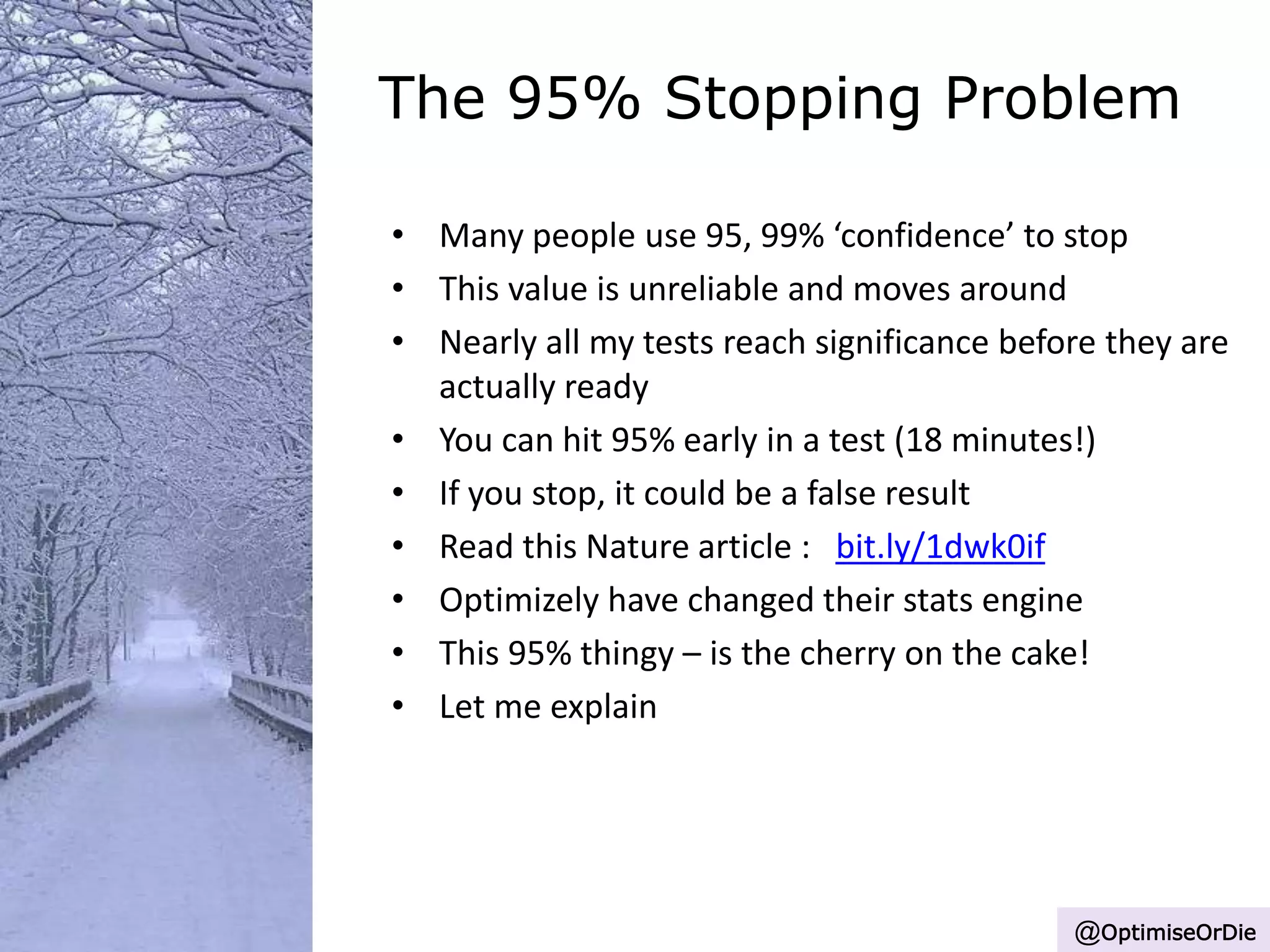 The 95% Stopping Problem
• Many people use 95, 99% ‘confidence’ to stop
• This value is unreliable and moves around
• Nearly all my tests reach significance before they are
actually ready
• You can hit 95% early in a test (18 minutes!)
• If you stop, it could be a false result
• Read this Nature article : bit.ly/1dwk0if
• Optimizely have changed their stats engine
• This 95% thingy – is the cherry on the cake!
• Let me explain
@OptimiseOrDie
 