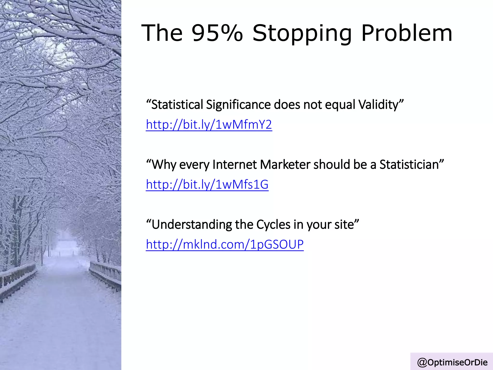 The 95% Stopping Problem
“Statistical Significance does not equal Validity”
http://bit.ly/1wMfmY2
“Why every Internet Marketer should be a Statistician”
http://bit.ly/1wMfs1G
“Understanding the Cycles in your site”
http://mklnd.com/1pGSOUP
@OptimiseOrDie
 