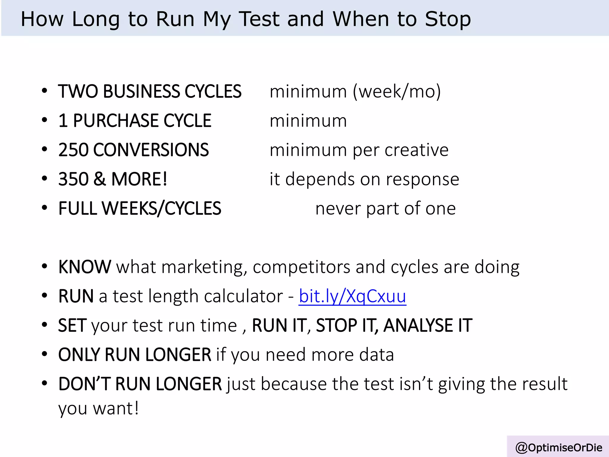 • TWO BUSINESS CYCLES minimum (week/mo)
• 1 PURCHASE CYCLE minimum
• 250 CONVERSIONS minimum per creative
• 350 & MORE! it depends on response
• FULL WEEKS/CYCLES never part of one
• KNOW what marketing, competitors and cycles are doing
• RUN a test length calculator - bit.ly/XqCxuu
• SET your test run time , RUN IT, STOP IT, ANALYSE IT
• ONLY RUN LONGER if you need more data
• DON’T RUN LONGER just because the test isn’t giving the result
you want!
How Long to Run My Test and When to Stop
@OptimiseOrDie
 
