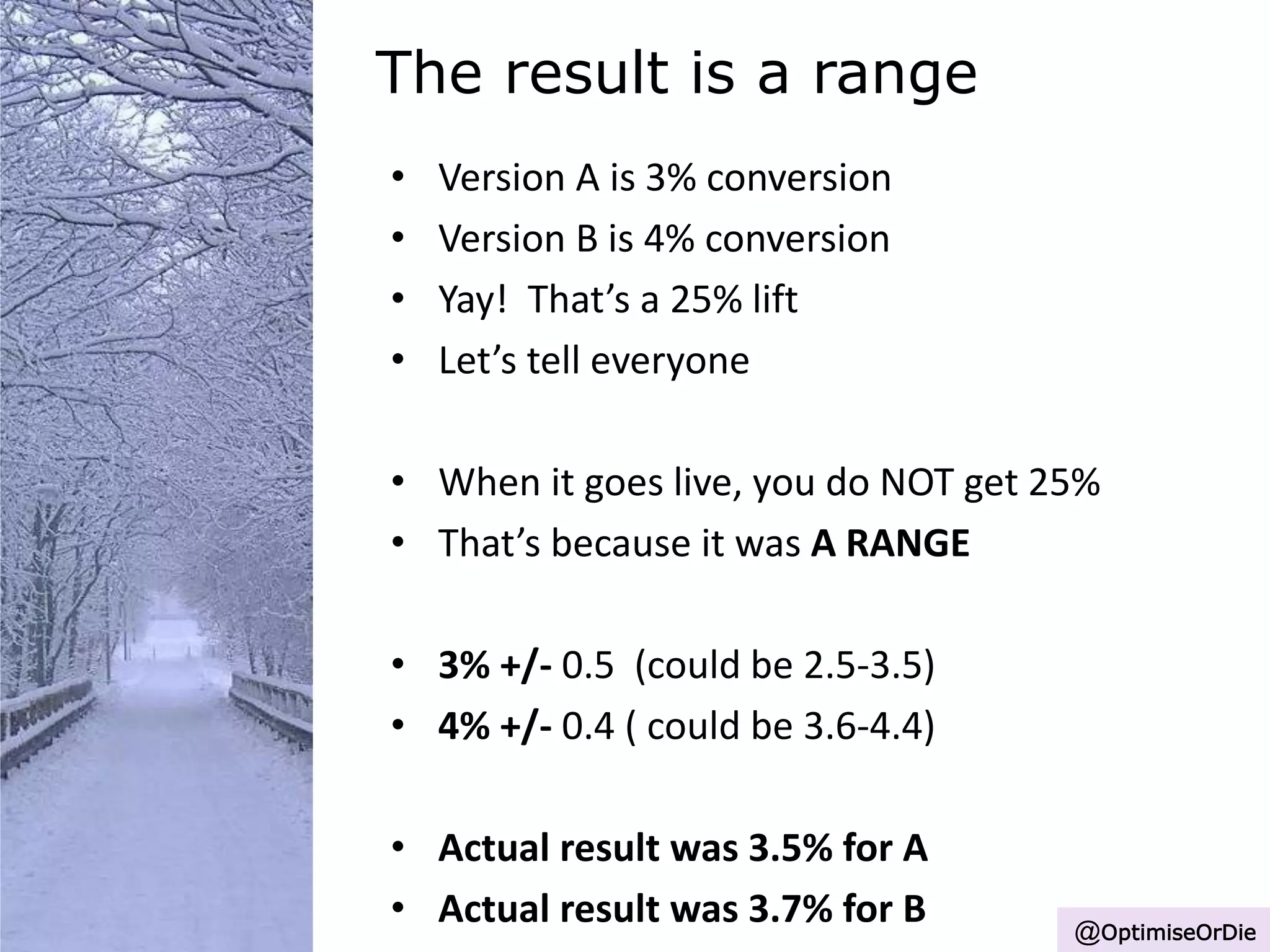 The result is a range
• Version A is 3% conversion
• Version B is 4% conversion
• Yay! That’s a 25% lift
• Let’s tell everyone
• When it goes live, you do NOT get 25%
• That’s because it was A RANGE
• 3% +/- 0.5 (could be 2.5-3.5)
• 4% +/- 0.4 ( could be 3.6-4.4)
• Actual result was 3.5% for A
• Actual result was 3.7% for B @OptimiseOrDie
 