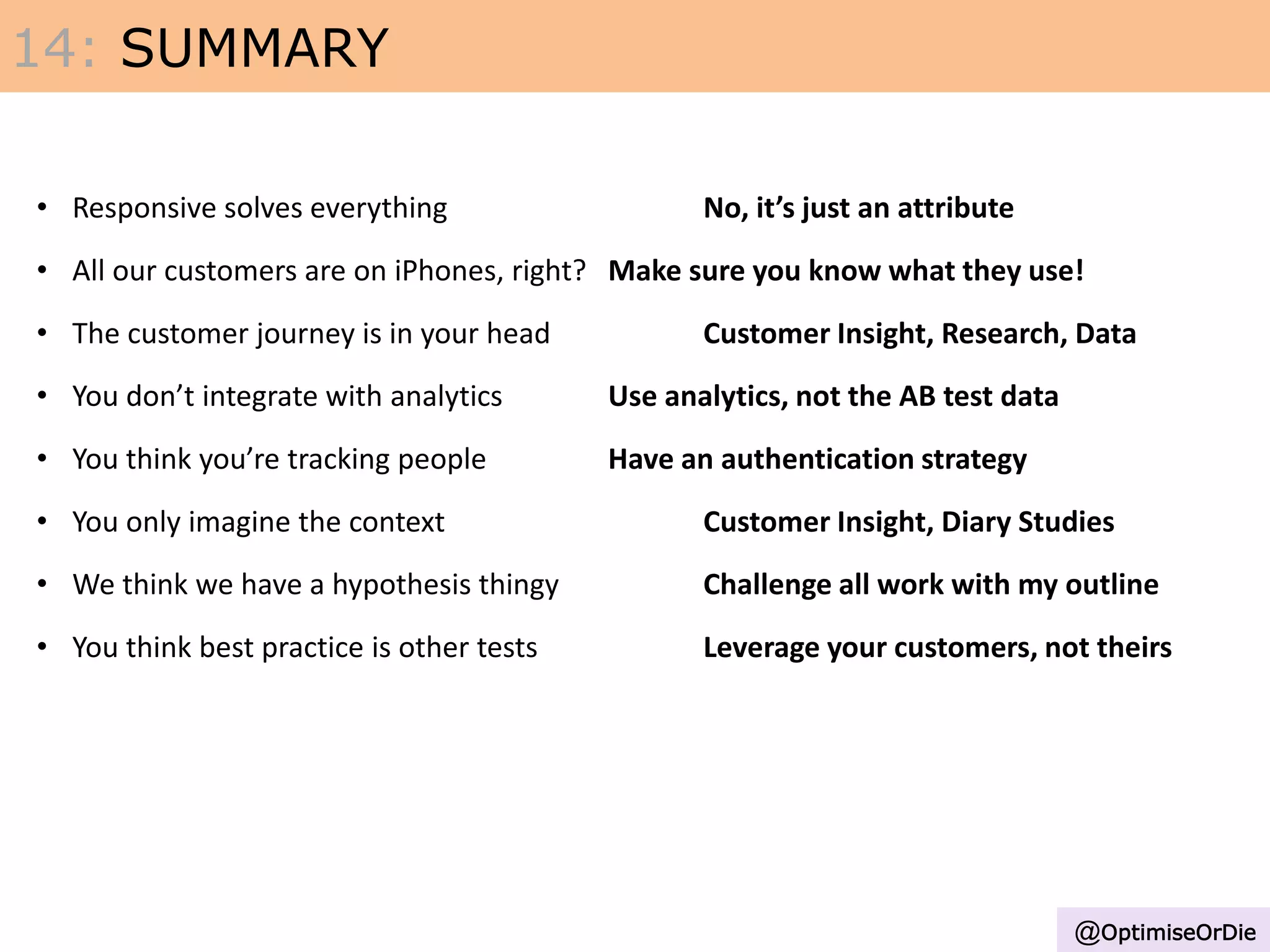 • Responsive solves everything No, it’s just an attribute
• All our customers are on iPhones, right? Make sure you know what they use!
• The customer journey is in your head Customer Insight, Research, Data
• You don’t integrate with analytics Use analytics, not the AB test data
• You think you’re tracking people Have an authentication strategy
• You only imagine the context Customer Insight, Diary Studies
• We think we have a hypothesis thingy Challenge all work with my outline
• You think best practice is other tests Leverage your customers, not theirs
14: SUMMARY
@OptimiseOrDie
 