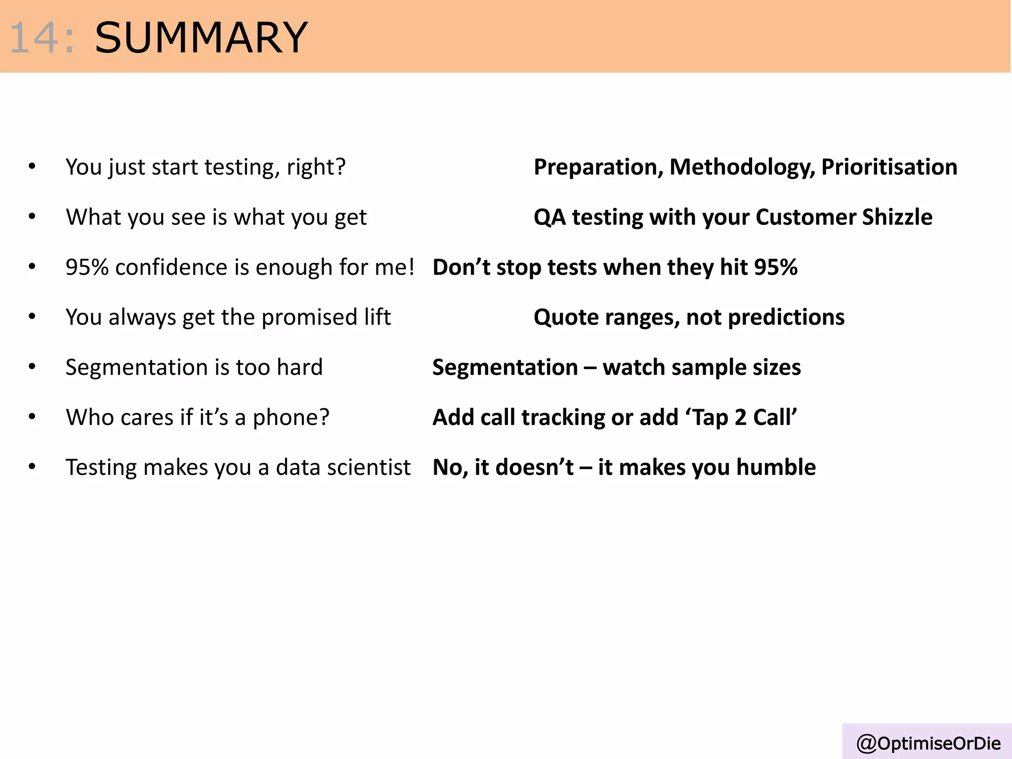 • You just start testing, right? Preparation, Methodology, Prioritisation
• What you see is what you get QA testing with your Customer Shizzle
• 95% confidence is enough for me! Don’t stop tests when they hit 95%
• You always get the promised lift Quote ranges, not predictions
• Segmentation is too hard Segmentation – watch sample sizes
• Who cares if it’s a phone? Add call tracking or add ‘Tap 2 Call’
• Testing makes you a data scientist No, it doesn’t – it makes you humble
14: SUMMARY
@OptimiseOrDie
 