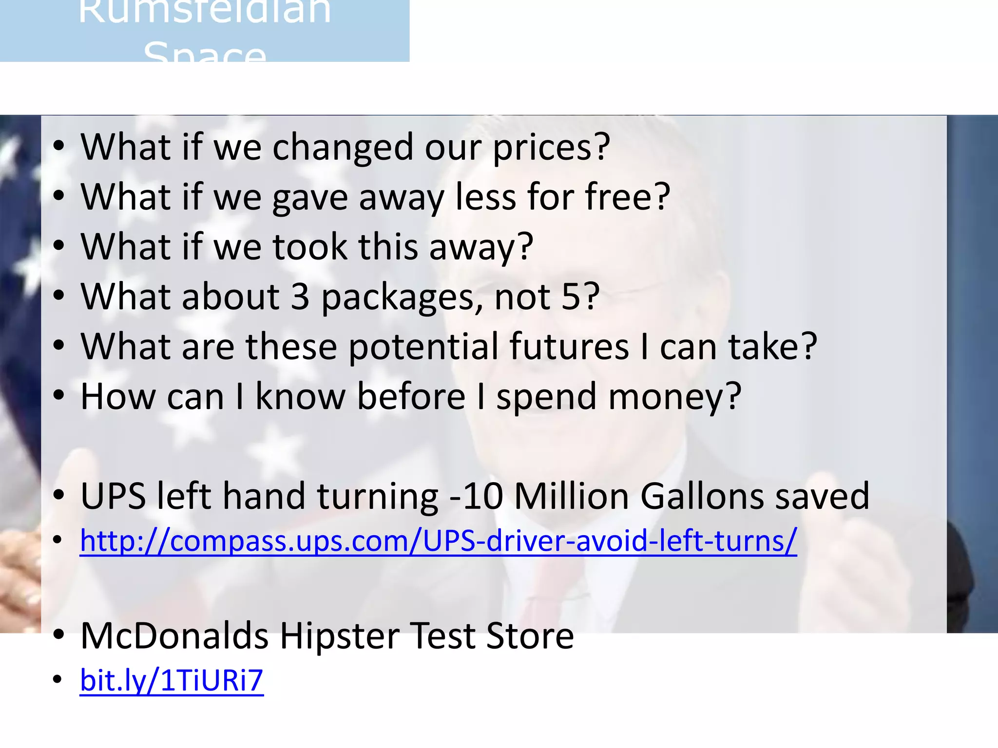 Rumsfeldian
Space
• What if we changed our prices?
• What if we gave away less for free?
• What if we took this away?
• What about 3 packages, not 5?
• What are these potential futures I can take?
• How can I know before I spend money?
• UPS left hand turning -10 Million Gallons saved
• http://compass.ups.com/UPS-driver-avoid-left-turns/
• McDonalds Hipster Test Store
• bit.ly/1TiURi7
 