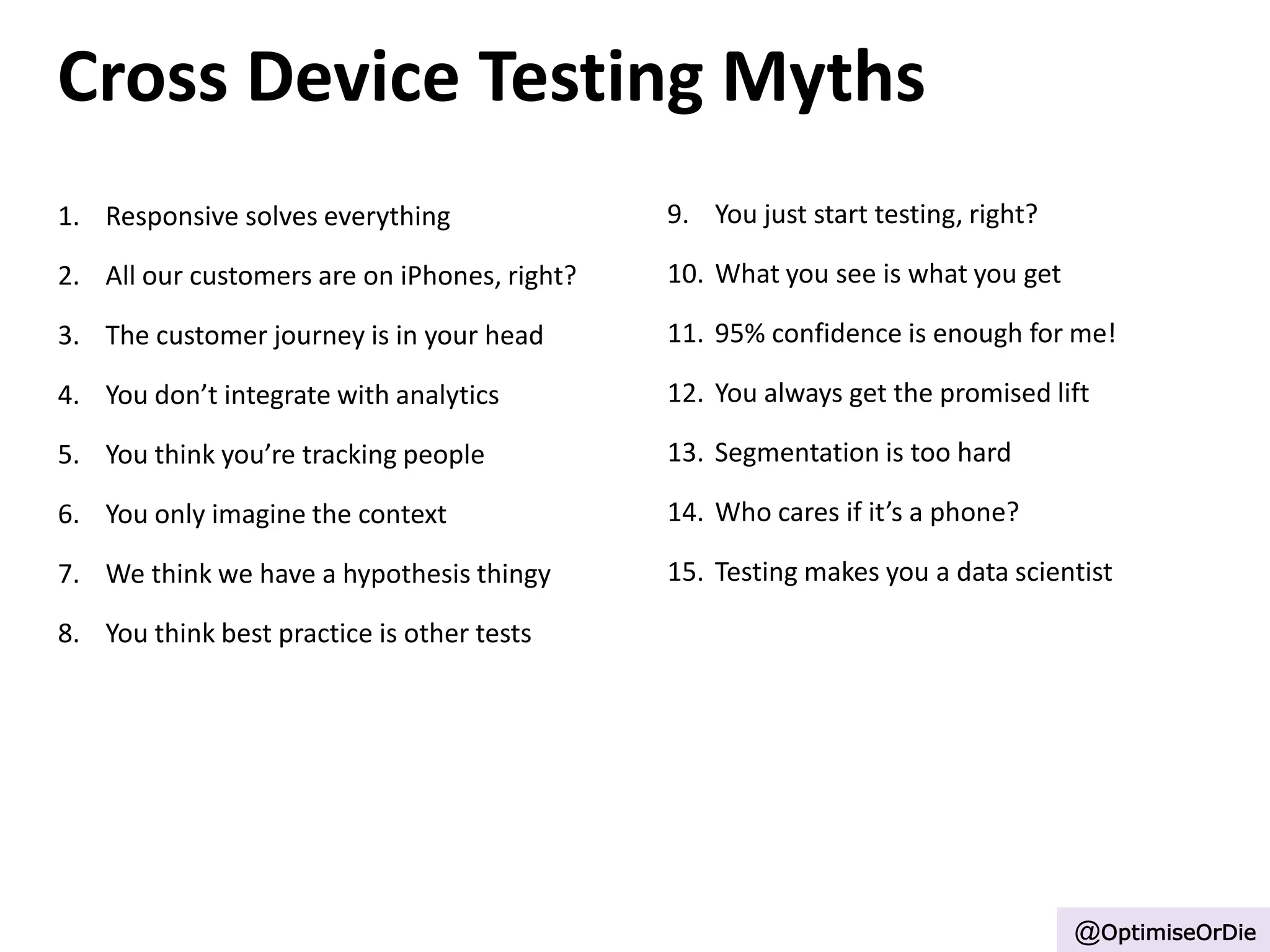 Cross Device Testing Myths
1. Responsive solves everything
2. All our customers are on iPhones, right?
3. The customer journey is in your head
4. You don’t integrate with analytics
5. You think you’re tracking people
6. You only imagine the context
7. We think we have a hypothesis thingy
8. You think best practice is other tests
9. You just start testing, right?
10. What you see is what you get
11. 95% confidence is enough for me!
12. You always get the promised lift
13. Segmentation is too hard
14. Who cares if it’s a phone?
15. Testing makes you a data scientist
@OptimiseOrDie
 