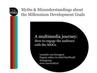 Myths & Misunderstandings about
the Millennium Development Goals
A multimedia journey:
how to engage the audience?A multimedia journey:
How to engage the audience
with the MDGs
Lonneke van Genugten
Deputy editor-in-chief OneWorld
@longenug
www.oneworld.nl
 
