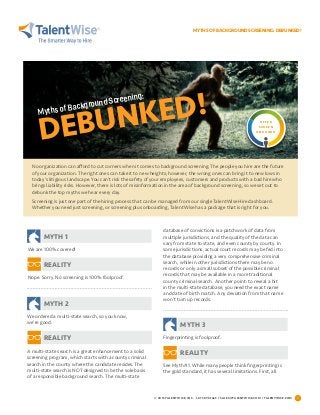 MYTHS OF BACKGROUND SCREENING: DEBUNKED!
© 2015 TALENTWISE, INC. 1.877.893.1665 / SALES@TALENTWISE.COM / TALENTWISE.COM 1
We are 100% covered!
database of convictions is a patchwork of data from
multiple jurisdictions, and the quality of the data can
vary from state to state, and even county by county. In
some jurisdictions, actual court records may be fed into
the database providing a very comprehensive criminal
search, while in other jurisdictions there may be no
records or only a small subset of the possible criminal
records that may be available in a more traditional
county criminal search. Another point: to reveal a hit
in the multi-state database, you need the exact name
and date of birth match. Any deviation from that name
won’t turn up records.
We ordered a multi-state search, so you know,
we’re good.
Fingerprinting is foolproof.
See Myth #1. While many people think fingerprinting is
the gold standard, it has several limitations. First, all
Nope. Sorry. No screening is 100% foolproof.
A multi-state search is a great enhancement to a solid
screening program, which starts with a county criminal
search in the county where the candidate resides. The
multi-state search is NOT designed to be the sole basis
of a responsible background search. The multi-state
Myths of Background Screening:
DEBUNKED! O F F E R
S C R E E N
O N B O A R D
No organization can afford to cut corners when it comes to background screening. The people you hire are the future
of your organization. The right ones can take it to new heights; however, the wrong ones can bring it to new lows in
today’s litigious landscape. You can’t risk the safety of your employees, customers and products with a bad hire who
brings liability risks. However, there is lots of misinformation in the area of background screening, so we set out to
debunk the top myths we hear every day.
Screening is just one part of the hiring process that can be managed from our single TalentWise Hire dashboard.
Whether you need just screening, or screening plus onboarding, TalentWise has a package that is right for you.
MYTH 1
MYTH 3
MYTH 2
REALITY
REALITY
REALITY
 