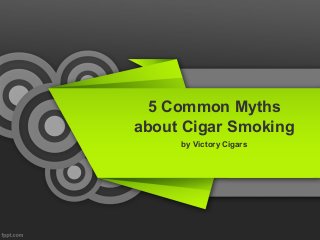 5 Common Myths
about Cigar Smoking
by Victory Cigars
 
