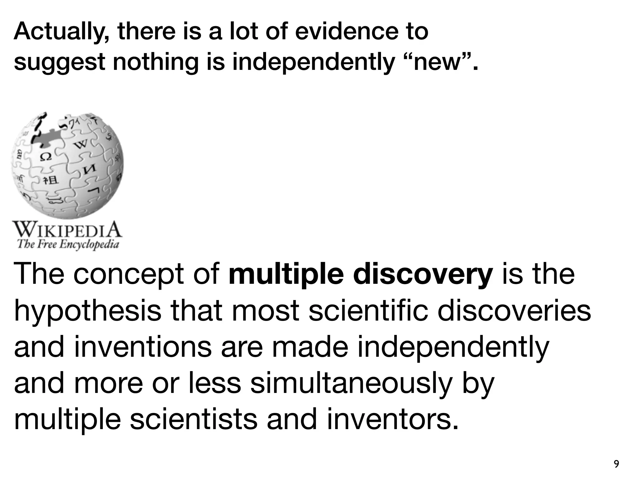 Actually, there is a lot of evidence to
suggest nothing is independently “new”.




The concept of multiple discovery is the
hypothesis that most scientiﬁc discoveries
and inventions are made independently
and more or less simultaneously by
multiple scientists and inventors.
                                             9
 