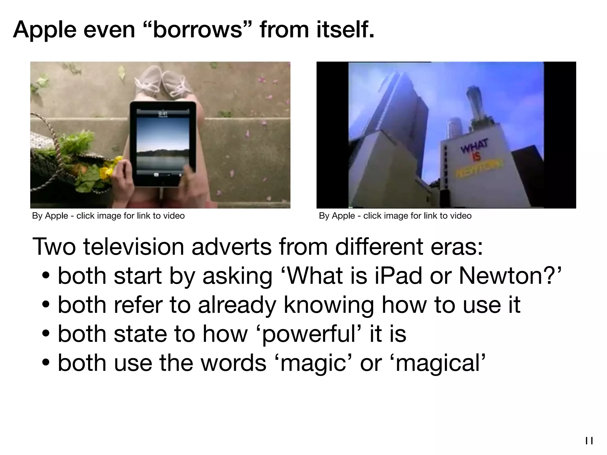 Apple even “borrows” from itself.




 By Apple - click image for link to video   By Apple - click image for link to video



 Two television adverts from different eras:
  • both start by asking ‘What is iPad or Newton?’
  • both refer to already knowing how to use it
  • both state to how ‘powerful’ it is
  • both use the words ‘magic’ or ‘magical’


                                                                                       11
 