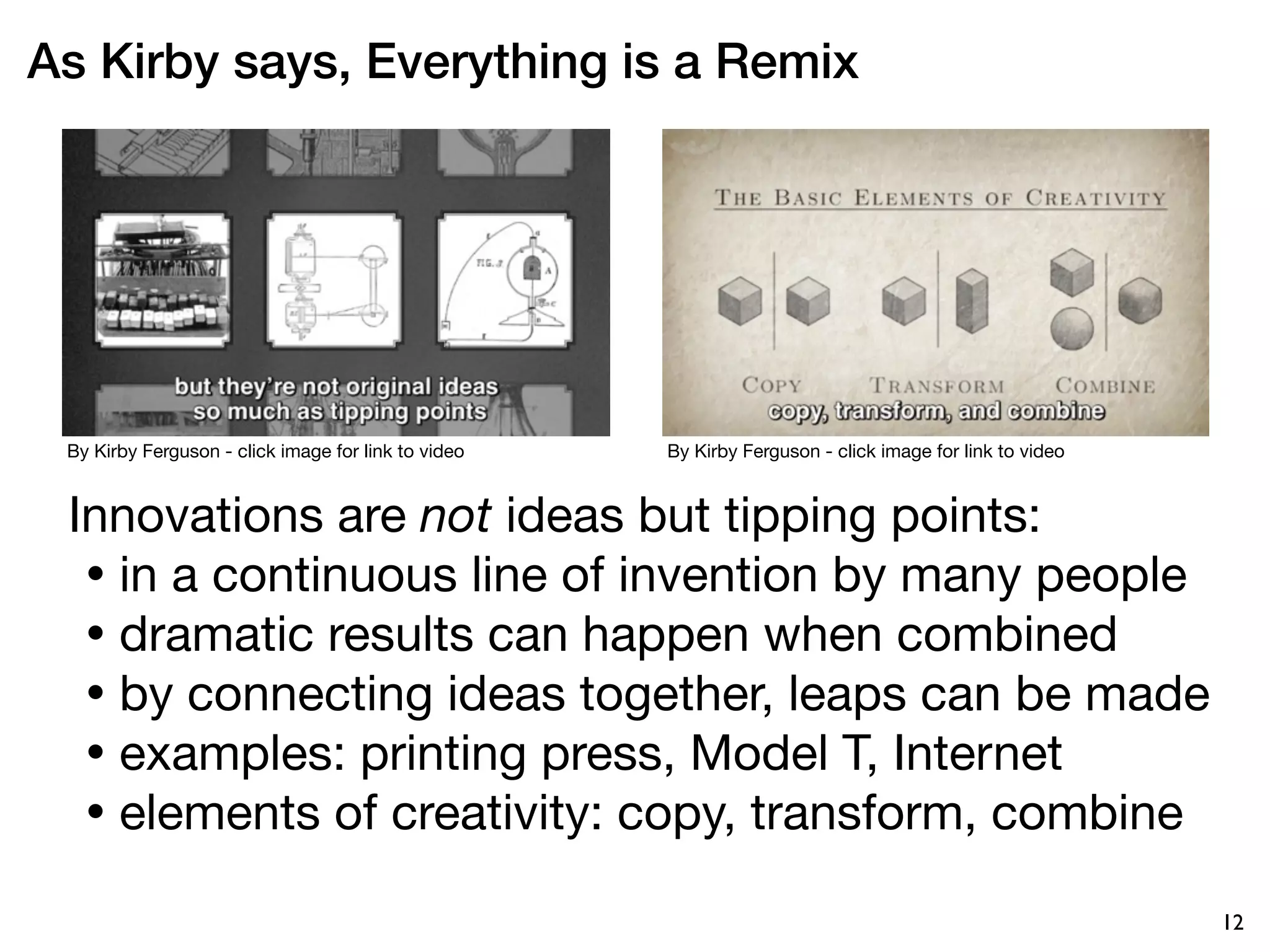 As Kirby says, Everything is a Remix




 By Kirby Ferguson - click image for link to video   By Kirby Ferguson - click image for link to video



 Innovations are not ideas but tipping points:
  • in a continuous line of invention by many people
  • dramatic results can happen when combined
  • by connecting ideas together, leaps can be made
  • examples: printing press, Model T, Internet
  • elements of creativity: copy, transform, combine

                                                                                                         12
 