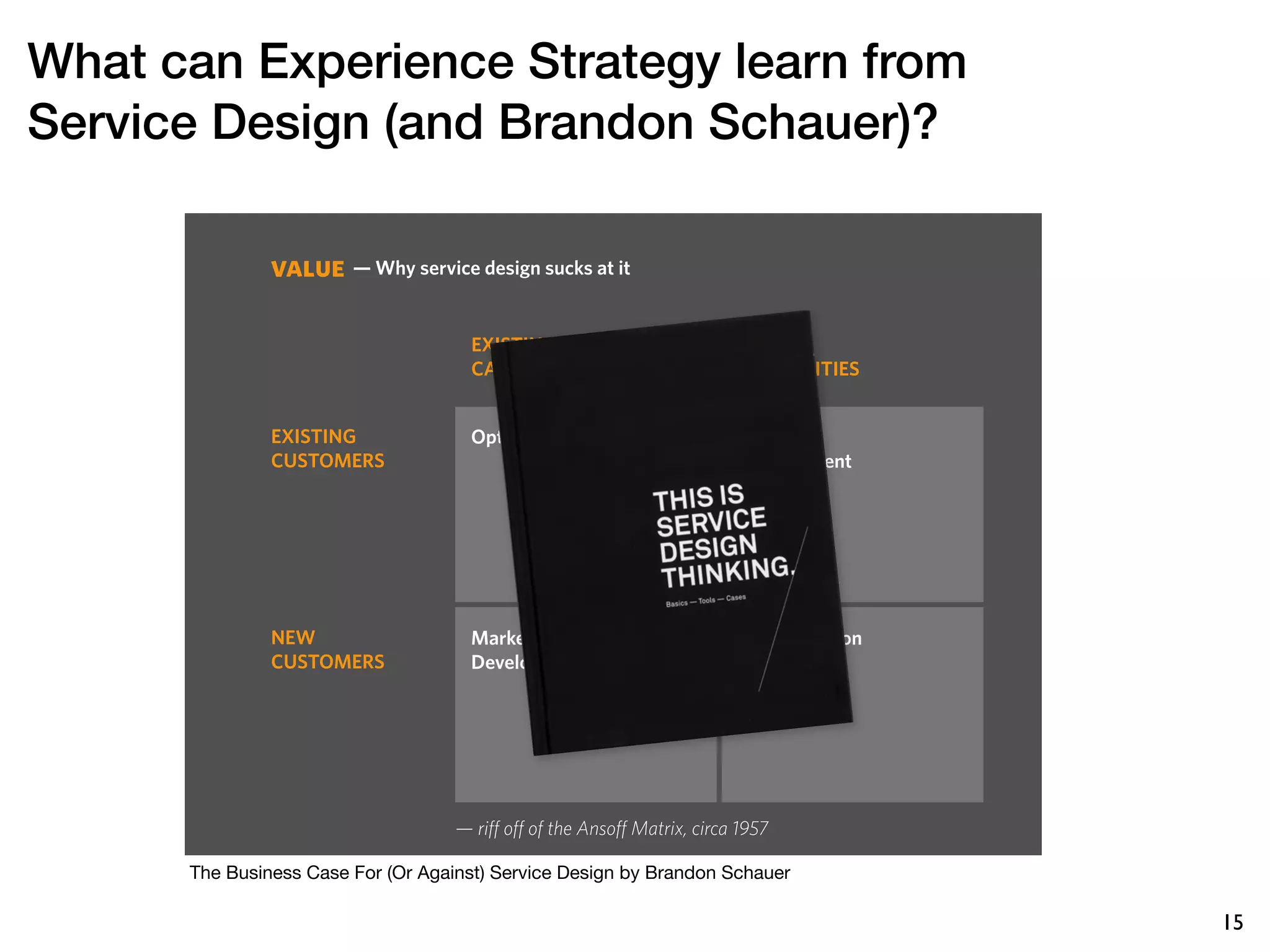 What can Experience Strategy learn from
Service Design (and Brandon Schauer)?

               value — Why service design sucks at it
                       Where service design misses


                                      EXISTING                            NEW
                                      CAPABILITIES                        CAPABILITIES


               EXISTING               Optimization                        Service
               CUSTOMERS                                                  Development




               NEW                    Market                              Diversification
               CUSTOMERS              Development




                                    — riff off of the Ansoff Matrix, circa 1957

      The Business Case For (Or Against) Service Design by Brandon Schauer

                                                                                            15
 