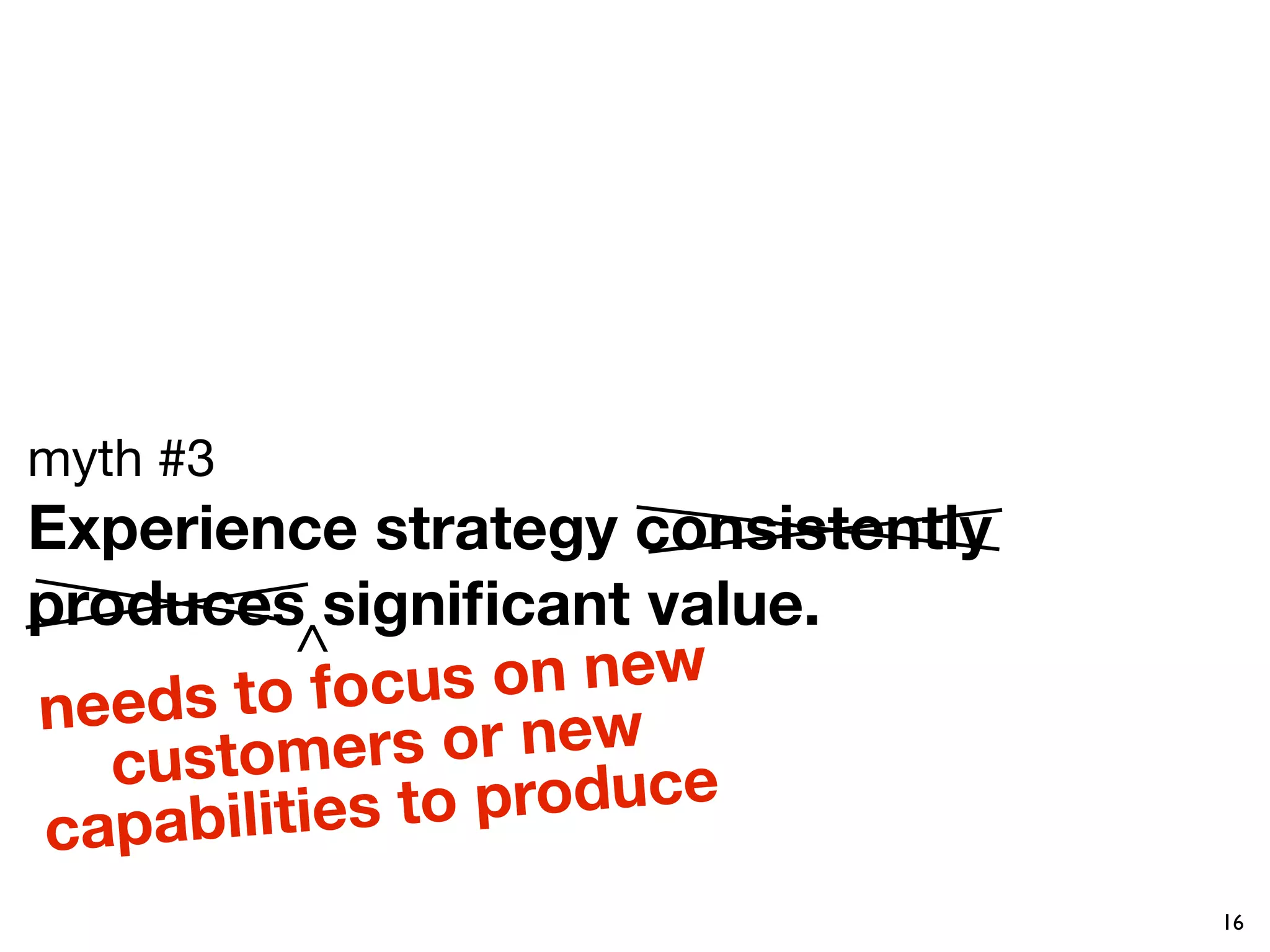 myth #3
Experience strategy consistently
produces signiﬁcant value. 
            ^       on new
need  s to focus
   c ustomers     or new
        ilities to p roduce
capab
                                   16
 