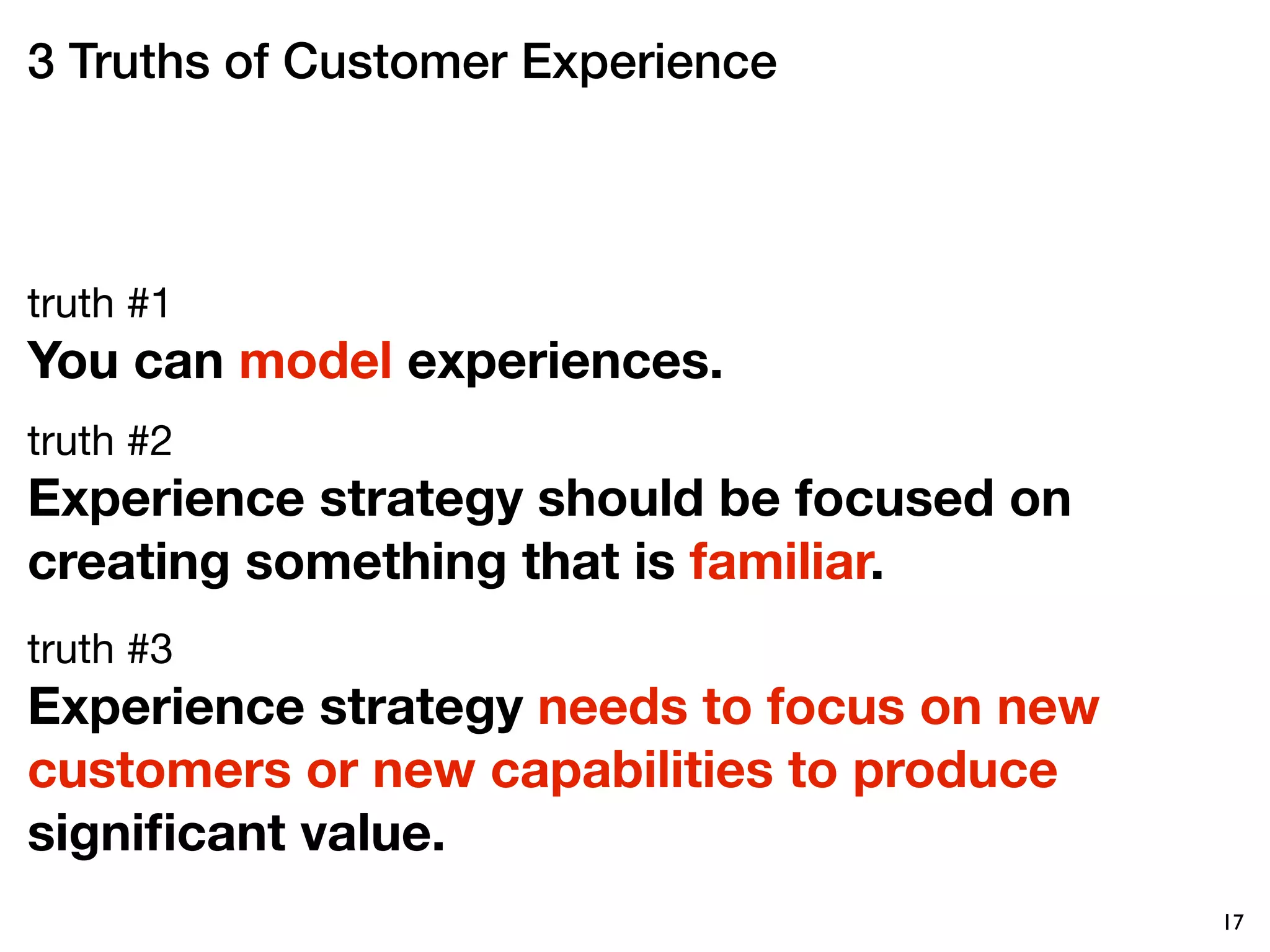 3 Truths of Customer Experience



truth #1
You can model experiences.
truth #2
Experience strategy should be focused on
creating something that is familiar. 
truth #3
Experience strategy needs to focus on new
customers or new capabilities to produce
signiﬁcant value. 
                                            17
 