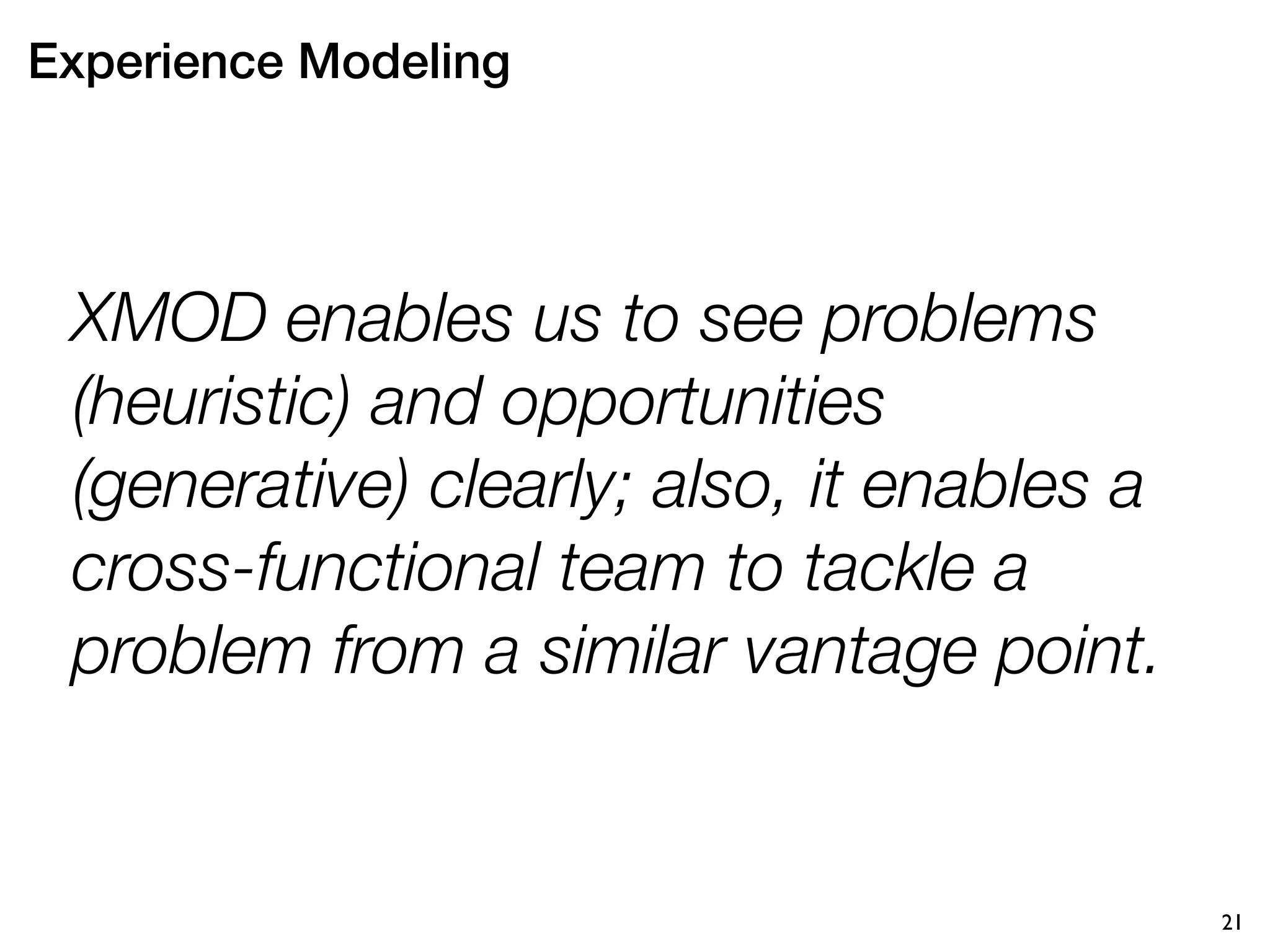 Experience Modeling




 XMOD enables us to see problems
 (heuristic) and opportunities
 (generative) clearly; also, it enables a
 cross-functional team to tackle a
 problem from a similar vantage point.


                                            21
 