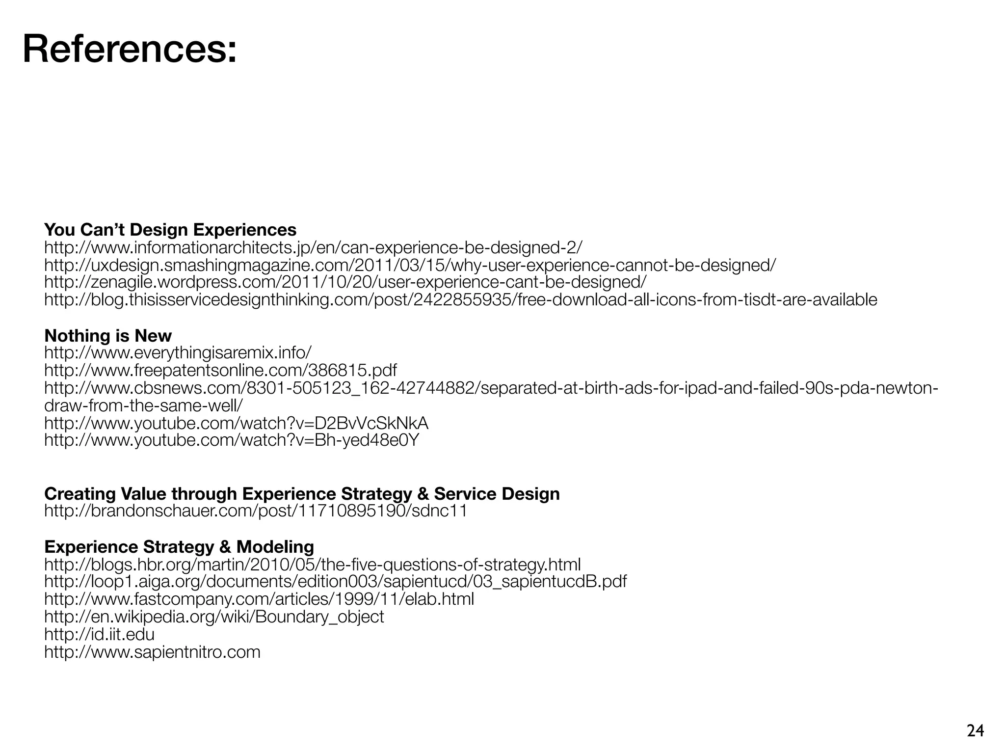 References:



 You Can’t Design Experiences
 http://www.informationarchitects.jp/en/can-experience-be-designed-2/
 http://uxdesign.smashingmagazine.com/2011/03/15/why-user-experience-cannot-be-designed/
 http://zenagile.wordpress.com/2011/10/20/user-experience-cant-be-designed/
 http://blog.thisisservicedesignthinking.com/post/2422855935/free-download-all-icons-from-tisdt-are-available

 Nothing is New
 http://www.everythingisaremix.info/
 http://www.freepatentsonline.com/386815.pdf
 http://www.cbsnews.com/8301-505123_162-42744882/separated-at-birth-ads-for-ipad-and-failed-90s-pda-newton-
 draw-from-the-same-well/
 http://www.youtube.com/watch?v=D2BvVcSkNkA
 http://www.youtube.com/watch?v=Bh-yed48e0Y


 Creating Value through Experience Strategy & Service Design
 http://brandonschauer.com/post/11710895190/sdnc11

 Experience Strategy & Modeling
 http://blogs.hbr.org/martin/2010/05/the-ﬁve-questions-of-strategy.html
 http://loop1.aiga.org/documents/edition003/sapientucd/03_sapientucdB.pdf
 http://www.fastcompany.com/articles/1999/11/elab.html
 http://en.wikipedia.org/wiki/Boundary_object
 http://id.iit.edu
 http://www.sapientnitro.com



                                                                                                                24
 