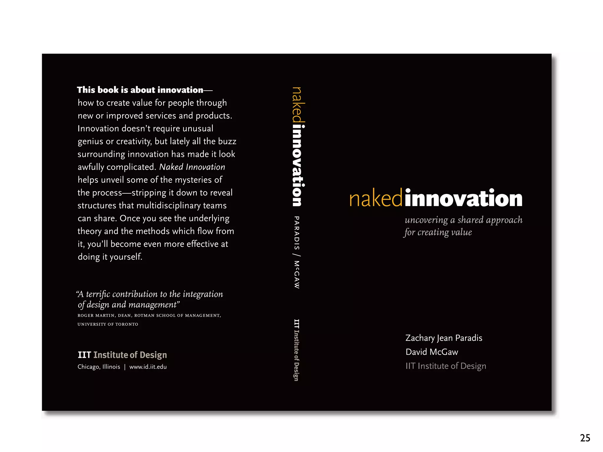—
how to create value for people through
new or improved services and products.
Innovation doesn’t require unusual
genius or creativity, but lately all the buzz
surrounding innovation has made it look
awfully complicated. Naked Innovation
helps unveil some of the mysteries of
the process—stripping it down to reveal
structures that multidisciplinary teams
can share. Once you see the underlying                                 uncovering a shared approach




                                                   paradis / m c gaw
theory and the methods which ﬂow from                                  for creating value
it, you’ll become even more effective at
doing it yourself.



“A terriﬁc contribution to the integration
 of design and management”
roger martin, dean, rotman school of management,
university of toronto

                                                                       Zachary Jean Paradis
                                                                       David McGaw
Chicago, Illinois | www.id.iit.edu                                     IIT Institute of Design




                                                                                                      25
 