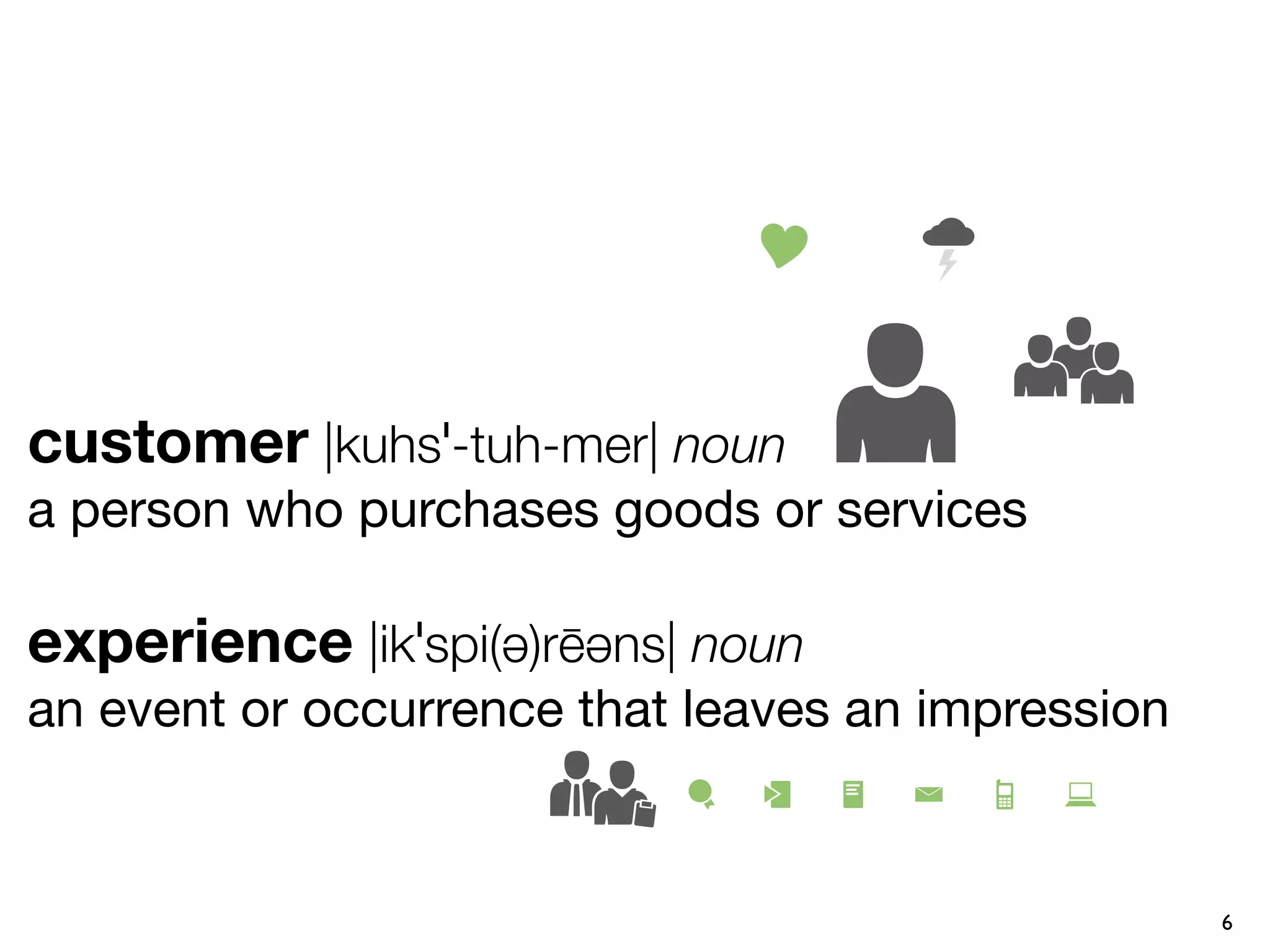 customer |kuhsˈ-tuh-mer| noun
a person who purchases goods or services

experience |ikˈspi(ə)rēəns| noun
an event or occurrence that leaves an impression


                                                   6
 
