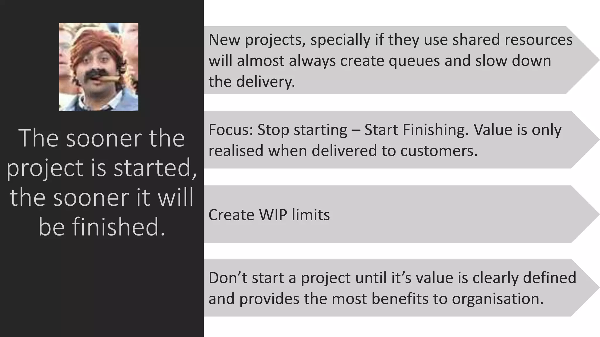 The sooner the
project is started,
the sooner it will
be finished.
Focus: Stop starting – Start Finishing. Value is only
realised when delivered to customers.
New projects, specially if they use shared resources
will almost always create queues and slow down
the delivery.
Create WIP limits
Don’t start a project until it’s value is clearly defined
and provides the most benefits to organisation.
 
