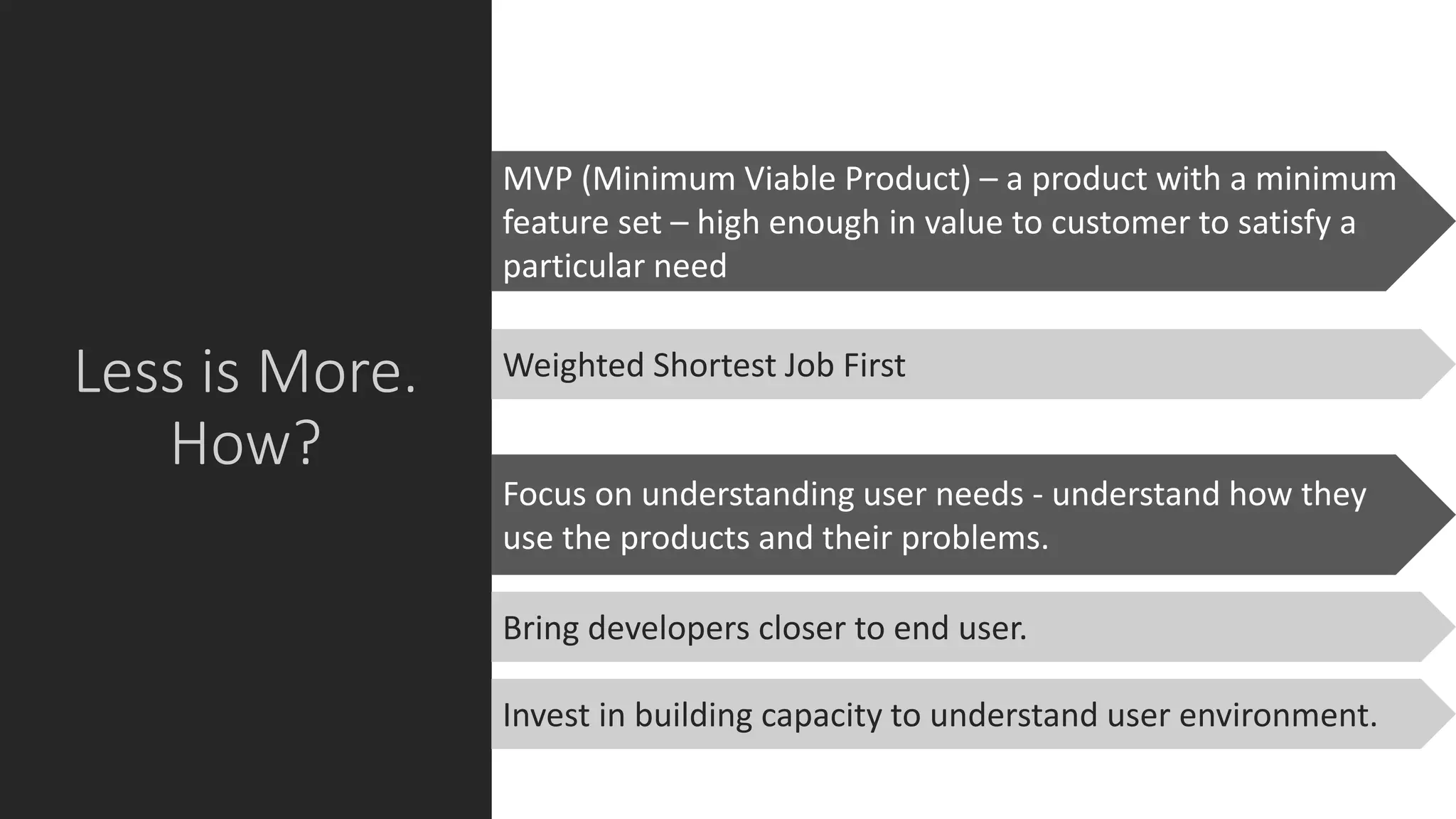 Less is More.
How?
MVP (Minimum Viable Product) – a product with a minimum
feature set – high enough in value to customer to satisfy a
particular need
Focus on understanding user needs - understand how they
use the products and their problems.
Weighted Shortest Job First
Bring developers closer to end user.
Invest in building capacity to understand user environment.
 
