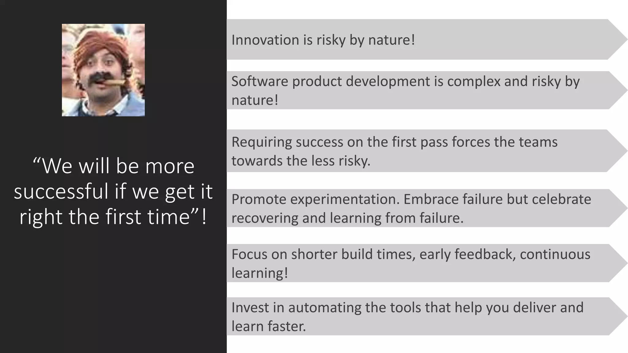 “We will be more
successful if we get it
right the first time”!
Requiring success on the first pass forces the teams
towards the less risky.
Innovation is risky by nature!
Focus on shorter build times, early feedback, continuous
learning!
Software product development is complex and risky by
nature!
Promote experimentation. Embrace failure but celebrate
recovering and learning from failure.
Invest in automating the tools that help you deliver and
learn faster.
 