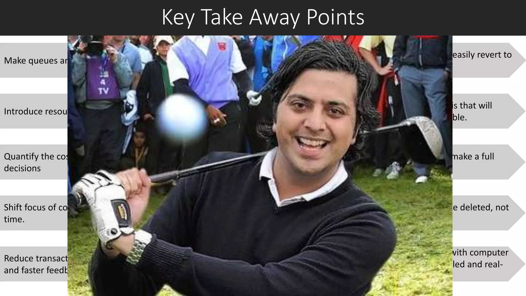 Key Take Away Points
Make queues and information flow visible
Quantify the cost of delays and factor it into your
decisions
Introduce resource slack where utilisation is highest.
Shift focus of control systems from efficiency to response
time.
Reduce transaction costs to enable smaller batch sizes
and faster feedback.
Experiment with smaller batches; you can easily revert to
large batches if this doesn’t work.
Treat the development plan as a hypothesis that will
evolve as new information becomes available.
Start projects only when you are ready to make a full
commitment.
Aim for simplicity; Ask what features can be deleted, not
just what can be added.
Experiment early, rapidly, and frequently, with computer
models and physical prototypes, in controlled and real-
life customer environments.
 