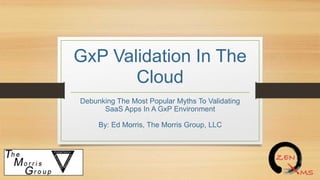 GxP Validation In The
Cloud
Debunking The Most Popular Myths To Validating
SaaS Apps In A GxP Environment
By: Ed Morris, The Morris Group, LLC
 