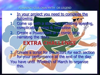 PLANNING YOUR OWN MYTH OR LEGEND
• In your project you need to complete the
following:
1. Come up with a story line including
opening, complication, crisis & resolution.
2. Create a PowerPoint narrating the story.
3. Create a script for the actors for each
section for your performance at the end of
the day.
You have until fifteenth of March to organise
this.
• In your project you need to complete the
following:
1. Come up with a story line including opening,
complication, crisis & resolution.
2. Create a PowerPoint or a comic strip
narrating the story.
3. Create a script for the actors for each section
for your performance at the end of the day.
You have until fifteenth of March to organise
this.
 