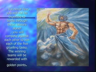 … but never fear,
you will not be
expected to
battle through
these labours
alone!
, you will
compete against
each other to win
each of the five
gruelling tasks.
The winning
teams will be
rewarded with
golden points.
 
