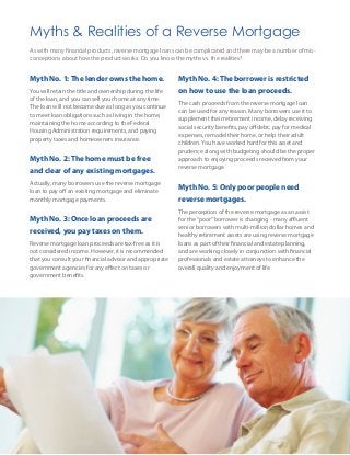 Myths & Realities of a Reverse Mortgage
As with many financial products, reverse mortgage loans can be complicated and there may be a number of mis-
conceptions about how the product works. Do you know the myths vs. the realities?


Myth No. 1: The lender owns the home.                     Myth No. 4: The borrower is restricted
You will retain the title and ownership during the life   on how to use the loan proceeds.
of the loan, and you can sell your home at any time.
                                                          The cash proceeds from the reverse mortgage loan
The loan will not become due as long as you continue
                                                          can be used for any reason. Many borrowers use it to
to meet loan obligations such as living in the home,
                                                          supplement their retirement income, delay receiving
maintaining the home according to the Federal
                                                          social security benefits, pay off debt, pay for medical
Housing Administration requirements, and paying
                                                          expenses, remodel their home, or help their adult
property taxes and homeowners insurance.
                                                          children. You have worked hard for this asset and
                                                          prudence along with budgeting should be the proper
Myth No. 2: The home must be free                         approach to enjoying proceeds received from your
                                                          reverse mortgage.
and clear of any existing mortgages.
Actually, many borrowers use the reverse mortgage
                                                          Myth No. 5: Only poor people need
loan to pay off an existing mortgage and eliminate
monthly mortgage payments.                                reverse mortgages.
                                                          The perception of the reverse mortgage as an assist
Myth No. 3: Once loan proceeds are                        for the “poor” borrower is changing - many affluent
                                                          senior borrowers with multi-million dollar homes and
received, you pay taxes on them.
                                                          healthy retirement assets are using reverse mortgage
Reverse mortgage loan proceeds are tax-free as it is      loans as part of their financial and estate planning,
not considered income. However, it is recommended         and are working closely in conjunction with financial
that you consult your financial advisor and appropriate   professionals and estate attorneys to enhance the
government agencies for any effect on taxes or            overall quality and enjoyment of life.
government benefits.
 