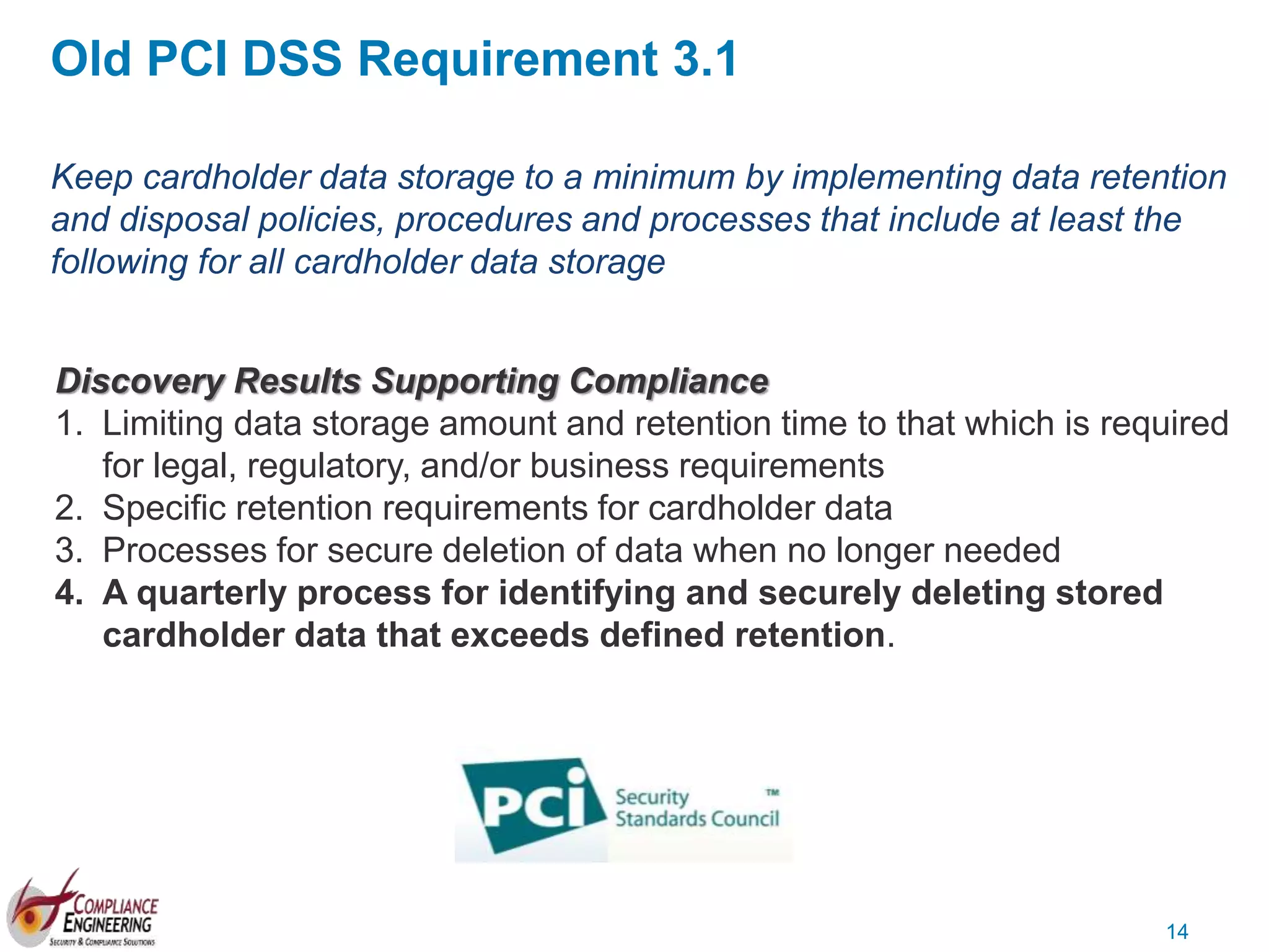 14
Keep cardholder data storage to a minimum by implementing data retention
and disposal policies, procedures and processes that include at least the
following for all cardholder data storage
Discovery Results Supporting Compliance
1. Limiting data storage amount and retention time to that which is required
for legal, regulatory, and/or business requirements
2. Specific retention requirements for cardholder data
3. Processes for secure deletion of data when no longer needed
4. A quarterly process for identifying and securely deleting stored
cardholder data that exceeds defined retention.
Old PCI DSS Requirement 3.1
 