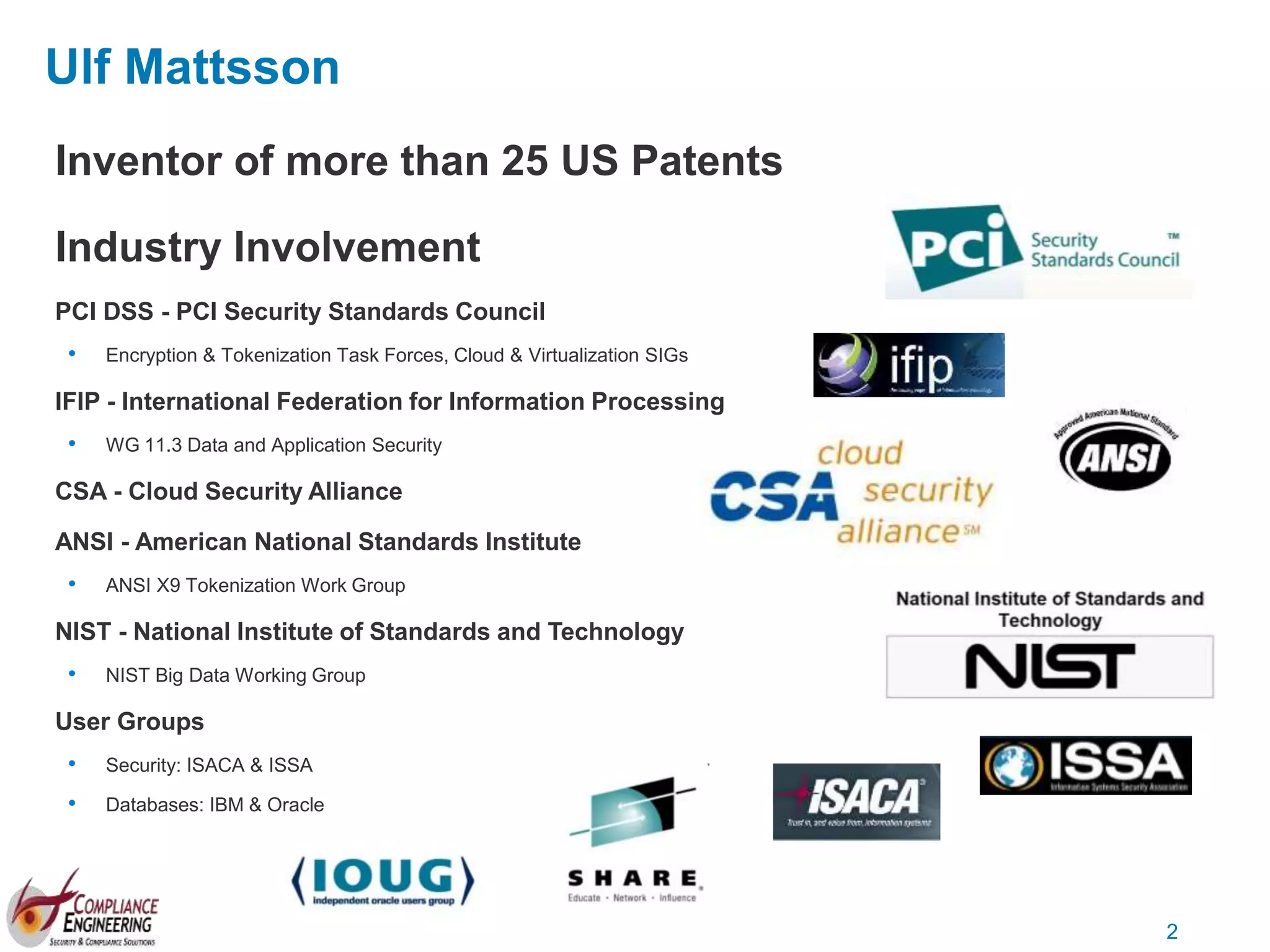 2
Ulf Mattsson
Inventor of more than 25 US Patents
Industry Involvement
PCI DSS - PCI Security Standards Council
• Encryption & Tokenization Task Forces, Cloud & Virtualization SIGs
IFIP - International Federation for Information Processing
• WG 11.3 Data and Application Security
CSA - Cloud Security Alliance
ANSI - American National Standards Institute
• ANSI X9 Tokenization Work Group
NIST - National Institute of Standards and Technology
• NIST Big Data Working Group
User Groups
• Security: ISACA & ISSA
• Databases: IBM & Oracle
 