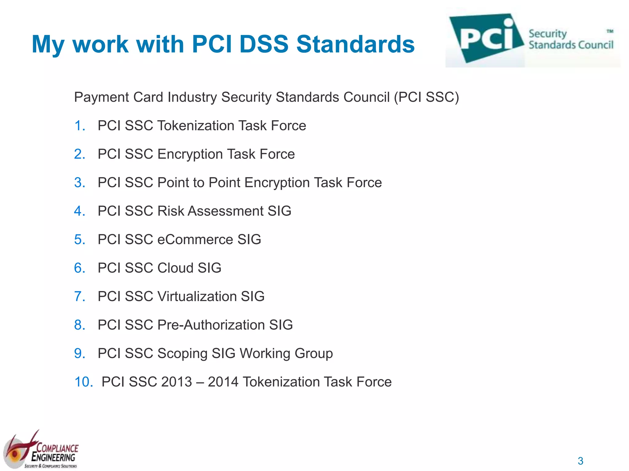 3
My work with PCI DSS Standards
Payment Card Industry Security Standards Council (PCI SSC)
1. PCI SSC Tokenization Task Force
2. PCI SSC Encryption Task Force
3. PCI SSC Point to Point Encryption Task Force
4. PCI SSC Risk Assessment SIG
5. PCI SSC eCommerce SIG
6. PCI SSC Cloud SIG
7. PCI SSC Virtualization SIG
8. PCI SSC Pre-Authorization SIG
9. PCI SSC Scoping SIG Working Group
10. PCI SSC 2013 – 2014 Tokenization Task Force
 