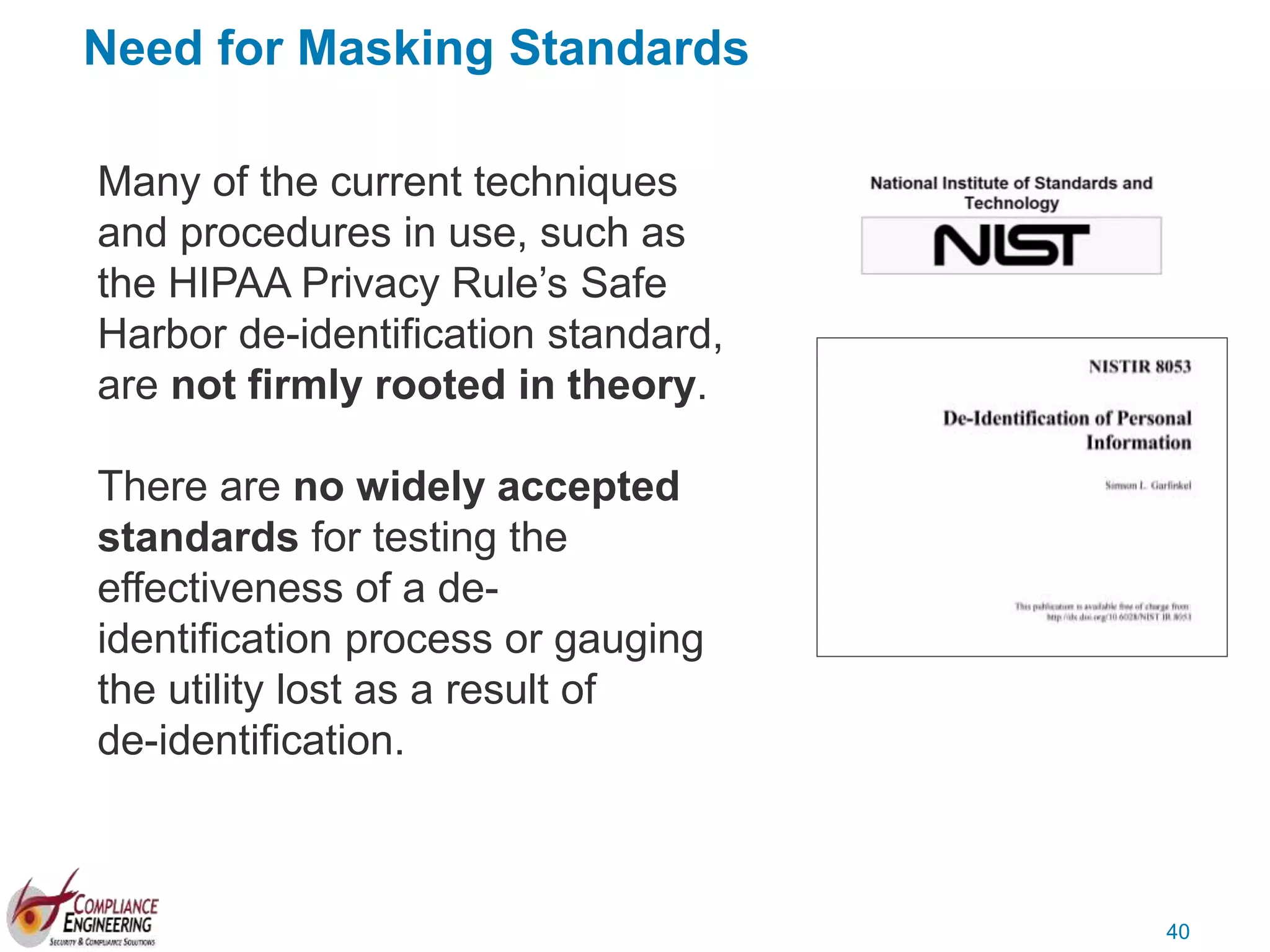 40
Need for Masking Standards
Many of the current techniques
and procedures in use, such as
the HIPAA Privacy Rule’s Safe
Harbor de-identification standard,
are not firmly rooted in theory.
There are no widely accepted
standards for testing the
effectiveness of a de-
identification process or gauging
the utility lost as a result of
de-identification.
 
