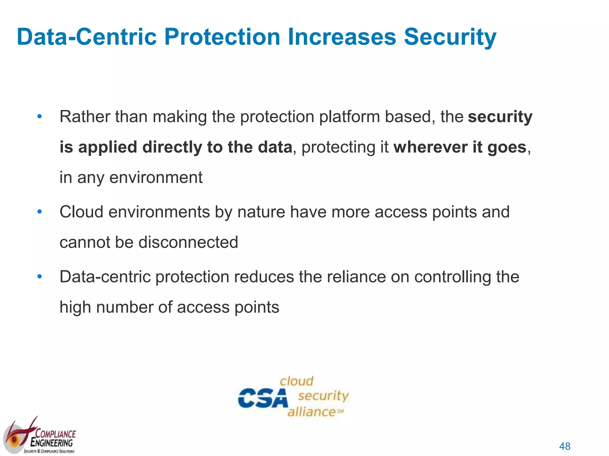 48
• Rather than making the protection platform based, the security
is applied directly to the data, protecting it wherever it goes,
in any environment
• Cloud environments by nature have more access points and
cannot be disconnected
• Data-centric protection reduces the reliance on controlling the
high number of access points
Data-Centric Protection Increases Security
 