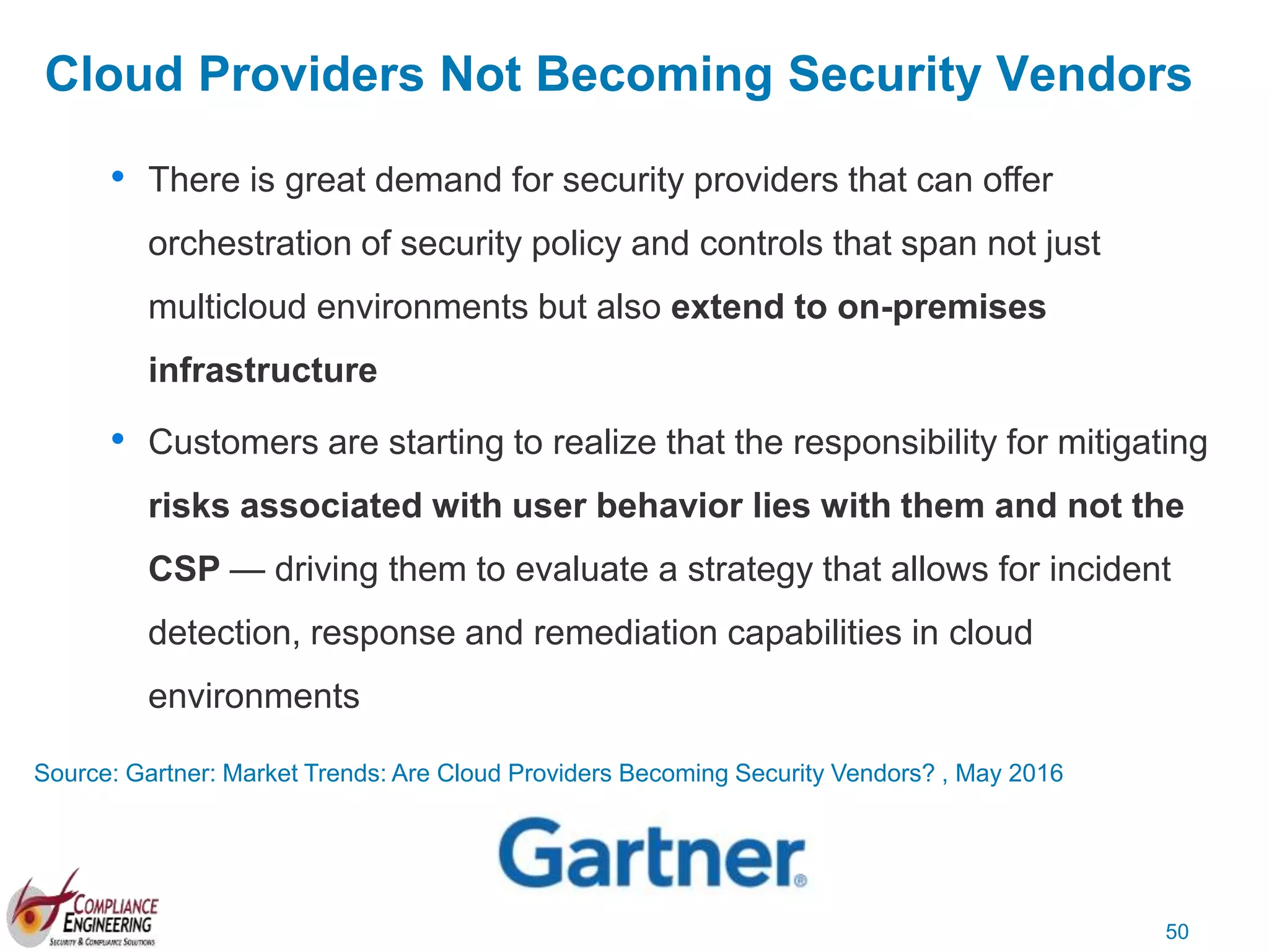 50
Cloud Providers Not Becoming Security Vendors
• There is great demand for security providers that can offer
orchestration of security policy and controls that span not just
multicloud environments but also extend to on-premises
infrastructure
• Customers are starting to realize that the responsibility for mitigating
risks associated with user behavior lies with them and not the
CSP — driving them to evaluate a strategy that allows for incident
detection, response and remediation capabilities in cloud
environments
Source: Gartner: Market Trends: Are Cloud Providers Becoming Security Vendors? , May 2016
 