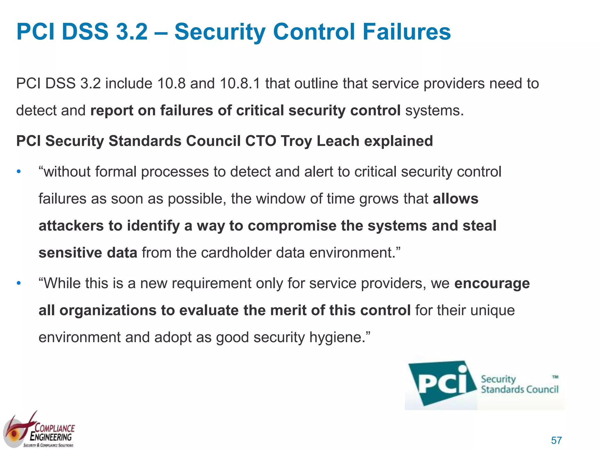 57
PCI DSS 3.2 – Security Control Failures
PCI DSS 3.2 include 10.8 and 10.8.1 that outline that service providers need to
detect and report on failures of critical security control systems.
PCI Security Standards Council CTO Troy Leach explained
• “without formal processes to detect and alert to critical security control
failures as soon as possible, the window of time grows that allows
attackers to identify a way to compromise the systems and steal
sensitive data from the cardholder data environment.”
• “While this is a new requirement only for service providers, we encourage
all organizations to evaluate the merit of this control for their unique
environment and adopt as good security hygiene.”
 