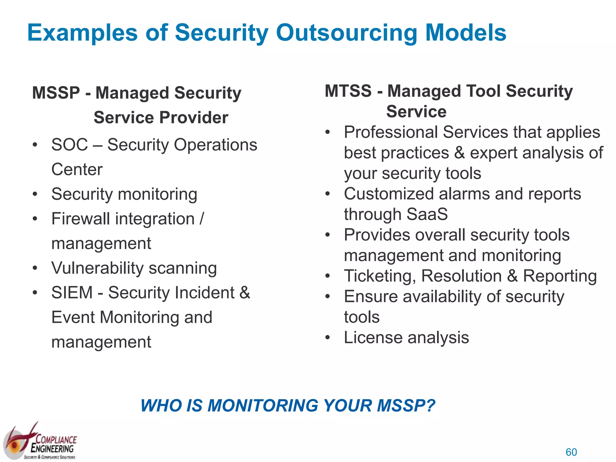 60
MSSP - Managed Security
Service Provider
• SOC – Security Operations
Center
• Security monitoring
• Firewall integration /
management
• Vulnerability scanning
• SIEM - Security Incident &
Event Monitoring and
management
MTSS - Managed Tool Security
Service
• Professional Services that applies
best practices & expert analysis of
your security tools
• Customized alarms and reports
through SaaS
• Provides overall security tools
management and monitoring
• Ticketing, Resolution & Reporting
• Ensure availability of security
tools
• License analysis
Examples of Security Outsourcing Models
WHO IS MONITORING YOUR MSSP?
 