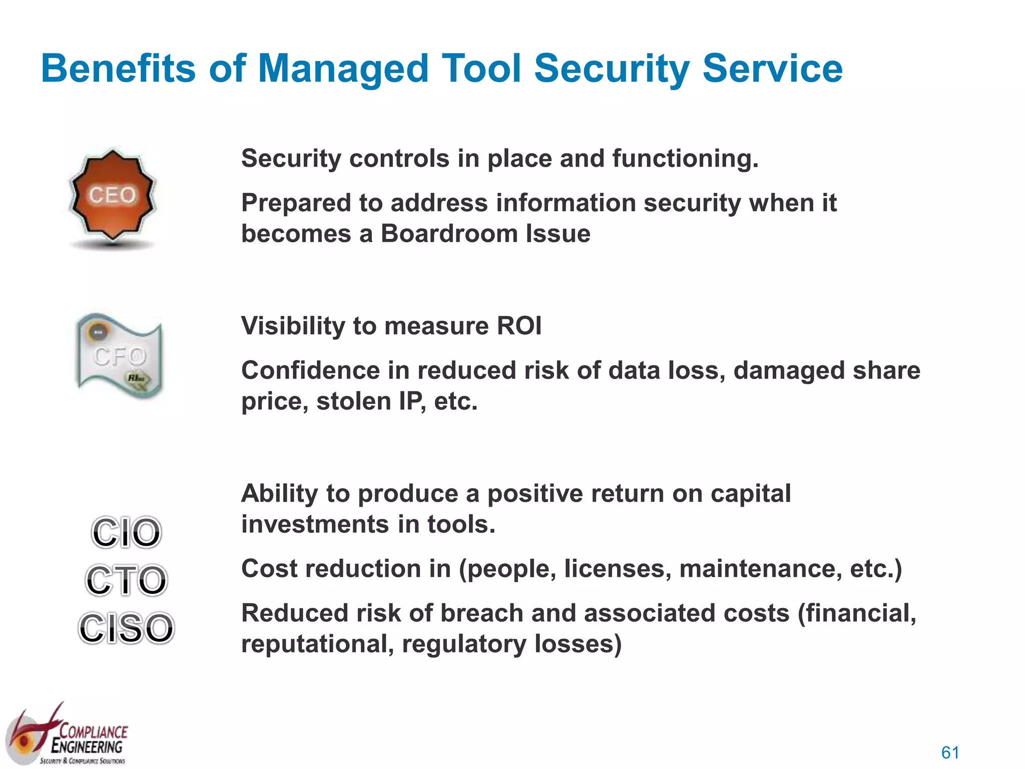 61
Benefits of Managed Tool Security Service
Security controls in place and functioning.
Prepared to address information security when it
becomes a Boardroom Issue
Visibility to measure ROI
Confidence in reduced risk of data loss, damaged share
price, stolen IP, etc.
Ability to produce a positive return on capital
investments in tools.
Cost reduction in (people, licenses, maintenance, etc.)
Reduced risk of breach and associated costs (financial,
reputational, regulatory losses)
 