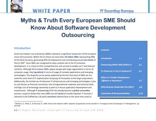 Myths & Truth Every European SME Should
           Know About Software Development
                       Outsourcing

Introduction
Small and medium size enterprises (SMEs) represent a significant proportion of the European
Union (EU) economy. Within the EU there are more than 18 million SMEs representing 59%
of the total economy, generating 67% of employment and contributing around two thirds of
the EU GDP1. Since SMEs are recognized to play a pivotal role in the EU economic
development, it is critical to their competitiveness and survival to widely use IT and telecom
solutions. Although the European SMEs appear on par with large organizations in terms of
computer usage, they lag behind in terms of usage of complex applications and emerging
technologies. This disparity can be partly explained by the fact that most of SMEs do not
need the same level of IT sophistication and grasp of innovation as the large corporations.
Additionally, the limited use of extensive IT infrastructures and emerging technologies is due
to such factors as financial constraints, lack of organizational readiness and technical skills,
and high cost of technology ownership as well as in-house application development and
maintenance. Although IT outsourcing (ITO) has already become a global commodity
practice, research shows that many SMEs are still afraid of transferring their IT function /
elements to be fulfilled by a 3d party nearshore (within/close to the same time zone) or

1
 Meletiou, G., Molla, A., & Okunoye, A., 2009, Factors that influence SMEs’ adoption of application service providers in ‘Emerging Trends & Challenges in IT Management’, pp.
635-638

1|All Rights Reserved. Copyright IT Sourcing Europe LTD 2010
 