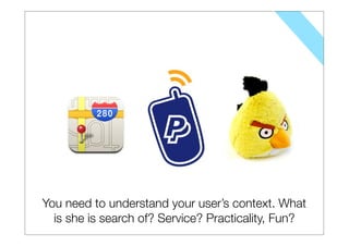 You need to understand your user’s context. What
  is she is search of? Service? Practicality, Fun?
 