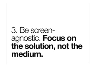 3. Be screen-
agnostic. Focus on
the solution, not the
medium.
 