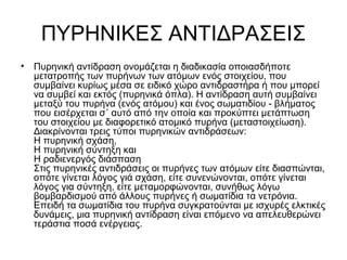 ΠΥΡΗΝΙΚΕΣ ΑΝΤΙΔΡΑΣΕΙΣ
• Πυρηνική αντίδραση ονομάζεται η διαδικασία οποιασδήποτε
μετατροπής των πυρήνων των ατόμων ενός στοιχείου, που
συμβαίνει κυρίως μέσα σε ειδικό χώρο αντιδραστήρα ή που μπορεί
να συμβεί και εκτός (πυρηνικά όπλα). Η αντίδραση αυτή συμβαίνει
μεταξύ του πυρήνα (ενός ατόμου) και ένος σωματιδίου - βλήματος
που εισέρχεται σ΄ αυτό από την οποία και προκύπτει μετάπτωση
του στοιχείου με διαφορετικό ατομικό πυρήνα (μεταστοιχείωση).
Διακρίνονται τρεις τύποι πυρηνικών αντιδράσεων:
Η πυρηνική σχάση,
Η πυρηνική σύντηξη και
Η ραδιενεργός διάσπαση
Στις πυρηνικές αντιδράσεις οι πυρήνες των ατόμων είτε διασπώνται,
οπότε γίνεται λόγος γιά σχάση, είτε συνενώνονται, οπότε γίνεται
λόγος για σύντηξη, είτε μεταμορφώνονται, συνήθως λόγω
βομβαρδισμού από άλλους πυρήνες ή σωματίδια τα νετρόνια.
Επειδή τα σωματίδια του πυρήνα συγκρατούνται με ισχυρές ελκτικές
δυνάμεις, μια πυρηνική αντίδραση είναι επόμενο να απελευθερώνει
τεράστια ποσά ενέργειας.
 
