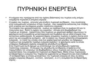 ΠΥΡΗΝΙΚΗ ΕΝΕΡΓΕΙΑ
• Η ενέργεια που προέρχεται από την σχάση (διάσπαση) του πυρήνα ενός ατόμου
ονομάζεται πυρηνική ή ατομική ενέργεια .
• Η σχάση του πυρήνα , αποτελεί μία σύνθετη πυρηνική αντίδραση , που συνίσταται
στην ενσωμάτωση νετρονίων σ’έναν πυρήνα , που τεμαχίζεται εκλύοντας ένα πλήθος
από νετρόνια και ταυτόχρονα μεγάλη ποσότητα ενέργειας .
Τα στοιχεία που χρησιμοποιούνται , κυρίως ως σχάσιμα είναι το ουράνιο (U) και το
πλουτώνιο (pu) . Κατά τη σχάση του ουρανίου , ύστερα από βομβαρδισμό τον
πυρήνα με νετρόνια , προκύπτουν δύο πυρήνες με μικρότερο αριθμό πρωτονίων το
φαινόμενο αυτό ονομάζεται μεταστοιχειώσει και συμβαίνει και με αλλά στοιχεία που
εκπέμπουν ραδιενέργεια .Σε μερικούς βαρύς ατομικούς πυρήνες η σχάση γίνεται από
μόνη της και ονομάζεται αυτόματη . για τη σχάση του πύρινα απαιτείται απορρόφηση
ενέργειας , το ποσό της οποίας είναι ένα χαρακτηριστικό μέγεθος τον διάφορων
πυρήνων και ονομάζεται <κρίσιμη ενέργεια σχάσεις> το φαινόμενο κατά το οποίο
υπάρχουν διαδοχικές σχάσης ονομάζεται αλυσιδωτή αντίδραση.
Στην περίπτωση αυτή έχουμε ως αποτέλεσμα την απελευθέρωση τεράστιας
ποσότητας ενέργειας . Ο έλεγχος της αλυσιδωτής αντίδρασης στηρίζεται στην
παρεμπόδιση τον νετρονίων να βομβαρδίσουν νέους πυρήνες και γίνεται με ιδικές
εγκαταστάσεις που ονομάζονται πυρηνική αντιδραστήρες .Μέσα στους πυρηνικούς
αντιδραστήρες η ενέργεια που παράγεται εμφανίζεται ως θερμότητα και είναι σταθερή
.Η αντιδραστήρες οι οποίοι μετατρέπουν την πυρηνική ενέργεια σε όλες σε άλλες
μορφές ενέργειας (θερμική , κινητική , ηλεκτρική , κ.λ.π.) ονομάζονται αντιδραστήρες
ισχύος .
 