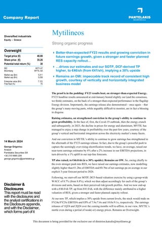 Company Report
The proof is in the pudding: FY23 results beat, on stronger-than-expected Energy.
FY23 headline results announced at end-January bested slightly our (and the consensus,
we think) estimates, on the back of a stronger-than-expected performance in the flagship
Energy division. Importantly, the earnings release also demonstrated – once again – that
the group’s many moving parts, while arguably difficult to monitor, are in fact a blessing
in disguise.
Raising estimates, on strengthened conviction in the group’s ability to continue to
grow profitability. In the face of, first, the Covid-19 outbreak, then the energy crunch
and subsequently, in 2023, the decline in prices for energy and aluminium, MYTIL has
managed to enjoy a step change in profitability over the past few years, courtesy of the
group’s vertical and horizontal integration across the electricity market’s many facets.
And our conviction in MYTIL’s ability to continue to grow earnings has strengthened in
the aftermath of the FY23 earnings release. In fact, due to the group’s powerful push to
capture the seemingly ever-rising electrification trends, we have, on average, raised our
near-term earnings estimates by 6% after a 2% increase in our EBITDA projections, in
turn driven by a 1% uplift in our top-line forecasts.
TP also raised, to €46.0/sh (ie a 30% upside); Remains an OW. So, owing chiefly to
the even stronger push into RES, we have raised our earnings estimates, now modelling
slightly higher than €1.2bn of EBITDA and €0.7bn of net earnings pa on average in our
explicit 3-year forecast period to 2026.
Following, we start-off our SOTP, DCF-based valuation exercise by using a group-wide
WACC of 8.7% (from 8.8%), which we then adjust accordingly for each of the group’s
divisions and units, based on their perceived risk/growth profiles. And we now end-up
with a €46.0/sh TP, up from €41.0/sh, with the difference mainly attributed to a higher
valuation of RES, given a stronger and faster planned capacity rollout.
At our new TP, which implies a 30% upside from current levels, the stock would trade on
FY24e/FY25e EBITDA and EPS of 7.9x/7.4x and 10.0x/9.1x, respectively. The earnings
releases of 1Q24 and 2Q24 over the coming months will re-affirm, in our view, MYTIL’s
mettle even during a period of weak(-er) energy prices. Remains an Overweight.
Overweight
Target price (€) 46.00
Share price (€) 35.26
Potential total return (%) 30
RIC MYTr.AT
Bloomberg MYTIL GA
Market cap ($m) 5,511
Market cap (€m) 5,038
Enterprise value (€m) 7,123
Free float (%) 70
Mytilineos
Strong organic progress
 Better-than-expected FY23 results and growing conviction in
future earnings growth, given a stronger and faster planned
RES capacity rollout…
 …drives our estimates and our SOTP, DCF-derived TP
higher, to €46/sh (from €41/sh), implying a 30% upside
 Remains an OW: impeccable track record of consistent high
growth, courtesy of vertically and horizontally integrated
business model
Diversified industrials
Equity – Greece
14 March 2024
George Grigoriou
Analyst
Pantelakis Securities SA
+30 210 6965 209
george.grigoriou@pantelakis.gr
Disclaimer &
Disclosures
This report must be read
with the disclosures and
the analyst certifications in
the Disclosure appendix,
and with the Disclaimer,
which forms part of it
This document is being provided for the exclusive use of dimitrios.katralis@mytilineos.gr
 