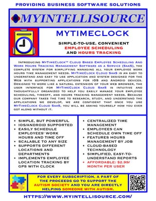 MYTIMECLOCK
SIMPLE-TO-USE, CONVENIENT
EMPLOYEE SCHEDULING
AND HOURS TRACKING
FOR EVERY SUBSCRIPTION, A PART OF
THE PROCEEDS GO TO SUPPORT THE
AUTISM SOCIETY AND YOU ARE DIRECTLY
HELPING SOMEONE WITH AUTISM.
https://www.myintellisource.com/
providing business software solutions
Introducing MyTimeClock™ Cloud Based Employee Scheduling And
Work Hours Tracking Management Software as a Service (SaaS), the
complete system for simplifying managing all your employee work
hours time management needs. MyTimeClock Cloud SaaS is an easy to
understand and easy to use application and system designed for the
Web with supporting applications for iOS and Android devices.
Designed to work like a natural extension of your web browser, the
user interface for MyTimeClock Cloud SaaS is intuitive and
thoughtfully organized to help you easily manage your employee
scheduling, timeoff, and hours tracking management needs. Because
our company takes the time to research, study, and understand the
applications we develop, we are confident that once you use
MyTimeClock Cloud SaaS, you will be asking yourself how you ever
got along without it.
• SIMPLE, BUT POWERFUL
• IOS/ANDROID SUPPORTED
• EASILY SCHEDULE
EMPLOYEES' WORK
HOURS AND TIME OFF
• SCALABLE TO ANY SIZE
• SUPPORTS DIFFERENT
LOCATIONS AND
DEPARTMENTS
• IMPLEMENTS EMPLOYEE
LOCATION TRACKING BY
GPS WITH CLOCK
• CENTRALIZED TIME
MANAGEMENT
• EMPLOYEES CAN
SCHEDULE OWN TIME OFF
• FEATURES HOURS
MANAGEMENT BY JOB
• CLOUD-BASED
TECHNOLOGY
• SIMPLIFIED, EASY-TO-
UNDERSTAND REPORTS
• AFFORDABLE: $2.99/
MONTH PER USER
 